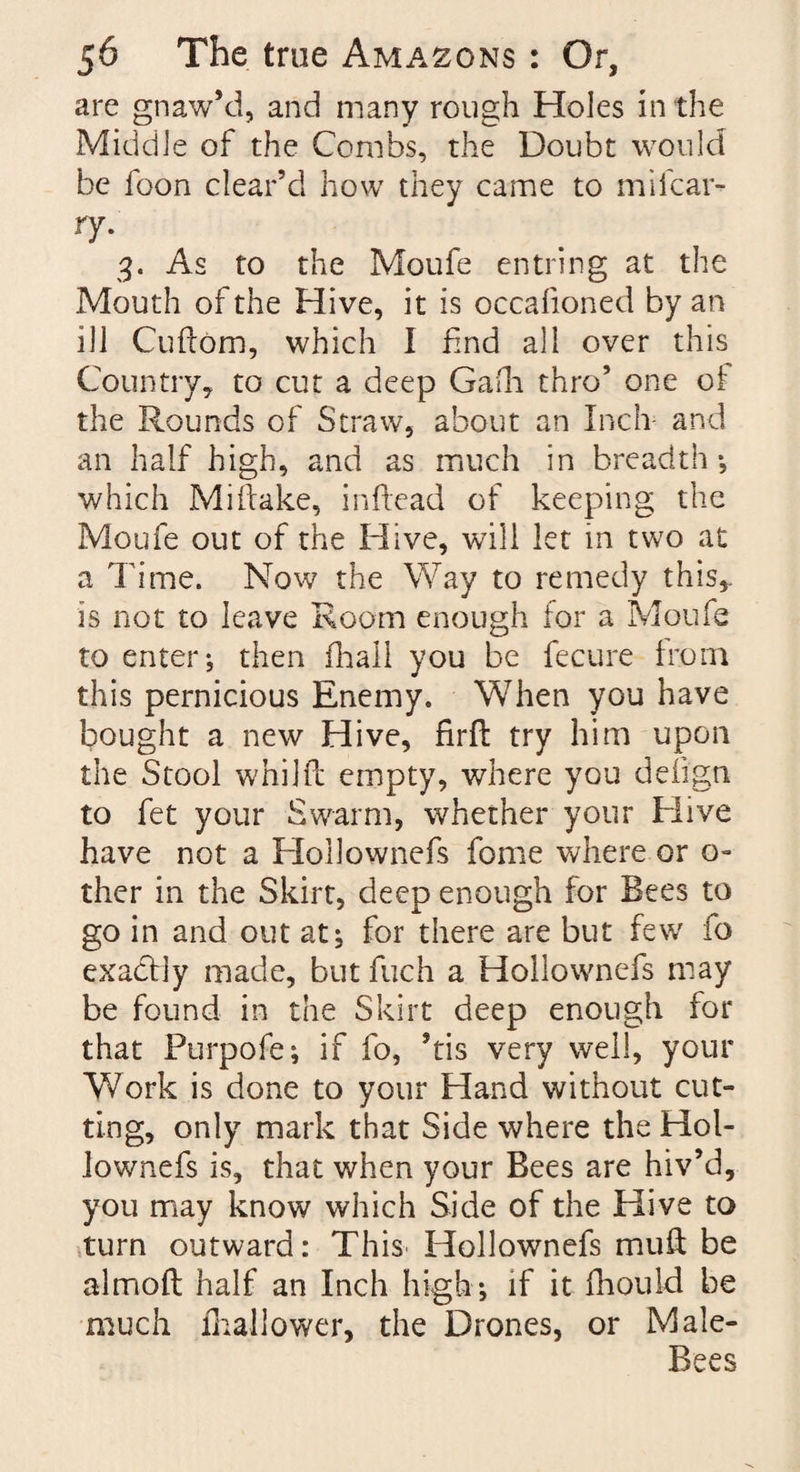 are gnaw’d, and many rough Holes in the Middle of the Combs, the Doubt would be foon clear’d how they came to mifcar- ry. 3. As to the Moufe entring at the Mouth of the Hive, it is occafioned by an ill Cuftom, which I find all over this Country, to cut a deep Gafh thro’ one of the Rounds of Straw, about an Inch and an half high, and as much in breadth ; which Miftake, inftead of keeping the Moufe out of the Hive, will let in two at a Time. Now the Way to remedy this* is not to leave Room enough for a Moufe to enter; then fhali you be fecure from this pernicious Enemy. When you have bought a new Hive, firfh try him upon the Stool whilfb empty, where you defign to fet your Swarm, whether your Hive have not a Hoilownefs fome where or a- ther in the Skirt, deep enough for Bees to go in and out at; for there are but few lo exactly made, but fuch a Hoilownefs may be found in the Skirt deep enough for that Purpofe; if fo, ’tis very well, your Work is done to your Hand without cut¬ ting, only mark that Side where the Hol- iownefs is, that when your Bees are hiv’d, you may know which Side of the Hive to turn outward: This Hoilownefs muft be almoft half an Inch high; if it fhouid be much fhallower, the Drones, or Male- Bees