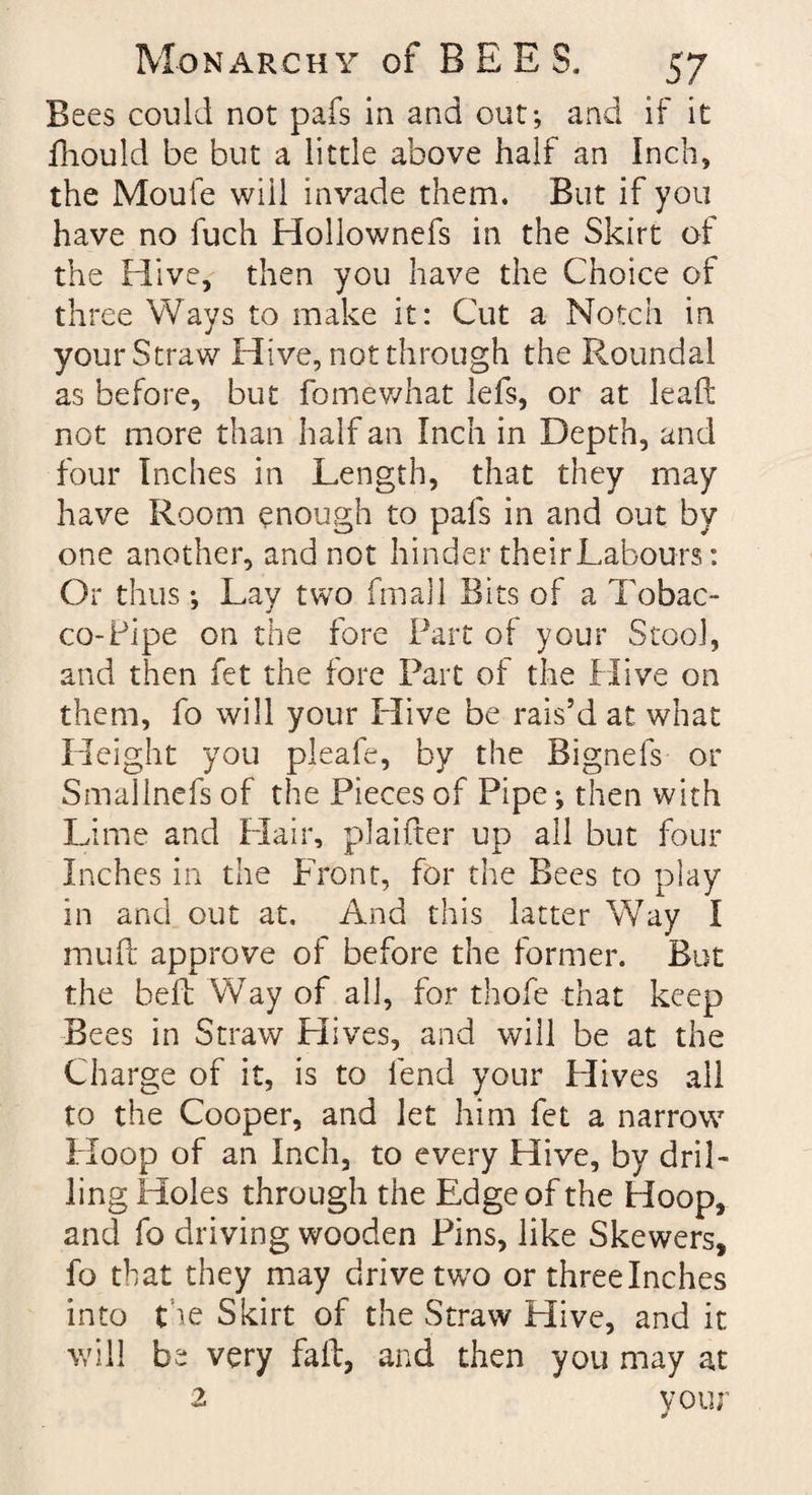 Bees could not pafs in and out; and if it fhould be but a little above half an Inch, the Moule will invade them. But if you have no fuch Hollownefs in the Skirt of the Hive, then you have the Choice of three Ways to make it: Cut a Notch in your Straw Hive, not through the Roundal as before, but fomewhat lefs, or at lead: not more than half an Inch in Depth, and four Inches in Length, that they may have Room enough to pafs in and out by one another, and not hinder theirLabours: Or thus; Lay two final! Bits of a Tobac¬ co-Pipe on the fore Part of your Stool, and then fet the fore Part of the Hive on them, fo will your Hive be rais’d at what Height you pleafe, by the Bignefs or Smallnefs of the Pieces of Pipe; then with Lime and Hair, plaifter up all but four Inches in the Front, for the Bees to play in and out at. And this latter Way I mud: approve of before the former. But the bed: Way of all, for thofe that keep Bees in Straw Hives, and will be at the Charge of it, is to lend your Hives all to the Cooper, and let him fet a narrow Hoop of an Inch, to every Hive, by dril¬ ling Holes through the Edge of the Hoop, and fo driving wooden Pins, like Skewers, fo that they may drive two or threelnches into the Skirt of the Straw Hive, and it will be very fad, and then you may at