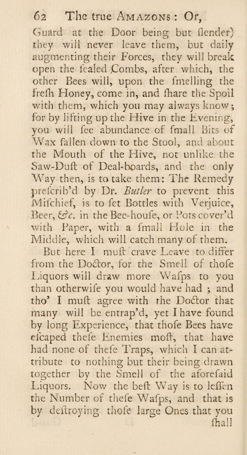 Guard at the Door being but (lender) they will never leave them, but daily augmenting their Forces, they will break open the healed jCombs, after which, the other Bees will, upon the fmelling the frefh Honey, come in, and fhare the Spoil with them, which you may always know; for by lifting up the Hive in the Evening, you will fee abundance of fmall Bits of Wax fallen down to the Stool, and about the Mouth of the Hive, not unlike the Saw-Dud of Deal-boards, and the only Way then, is to take them: The Remedy prefcrib’d by Dr. Butler to prevent this Mifchief, is to fet Bottles with Verjuice, Beer, £sf<r. in the Bee-houfe, or Pots cover’d with Paper, with a fmall Hole in the Middle, which will catch many of them. But here I mu id crave Leave to differ from the Do Tor, for the Smell of thofe Liquors will draw more Wafps to you than otherwife you would have had ; and tho* I muff agree with the DoTor that many will be entrap’d, yet I have found by long Experience, that thofe Bees have efcaped thefe Enemies moff, that have had none of thefe Traps, which I can at¬ tribute to nothing but their being drawn together by the Smell of the aforefaid Liquors. Now the bed Way is to leffen the Number of thefe Wafps, and that is by dedroying thofe large Ones that you fhall