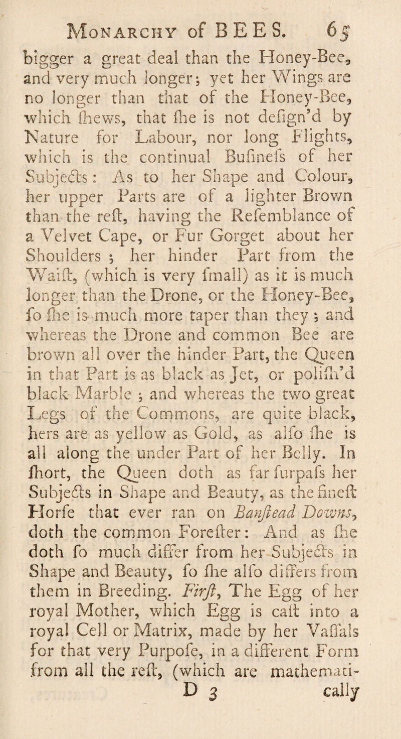 bigger a great deal than the Honey-Bee, and very much longer; yet her Wings are no longer than that of the Honey-Bee, which fhews, that fhe is not defign’d by Nature for Labour, nor long Flights, which is the continual Bufinefs of her Subjects: As to her Shape and Colour, her upper Parts are of a lighter Brown than the reft, having the Refemblance of a Velvet Cape, or Fur Gorget about her Shoulders her hinder Part from the Waift, (which is very final!) as it is much longer than the Drone, or the Honey-Bee, fo flie is much more taper than they *s and whereas the Drone and common Bee are brown all over the hinder Part, the Queen in that Part is as black as Jet, or poliffdd black Marble ; and whereas the two great Legs of the Commons, are quite black, hers are as yellow as Gold, as alfo fhe is all along the under Part of her Belly. In fhort, the Queen doth as far furpafs her Subjedls in Shape and Beauty, as thenneft Korfe that ever ran on Banftead Downs, doth the common Foreffer: And as fhe doth fo much differ from her Subjects in Shape and Beauty, fo fhe alfo differs from them in Breeding. Firji, The Egg of her royal Mother, which Egg is caff into a royal Cell or Matrix, made by her Vaffals for that very Purpofe, in a different Form from all the reft, (which are mathemad- D 3 cally