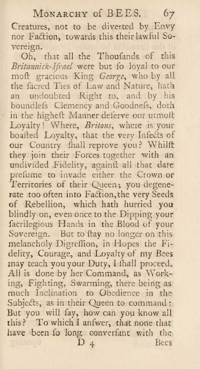 Creatures, not to be diverted by Envy nor Faction, towards this their lawful So¬ vereign. Oh, that all the Thoufands of this Britannick-Ifrael were but fo loyal to our moft gracious King George, who by all the facred Ties of Law and Nature, hath an undoubted Right to, and bv his boundlefs Clemency and Goodnefs, doth in the higheft Manner deferve our utmoft Loyalty ! Where, Britons, where is your bo ailed Loyalty, that the very Infers of our Country fnall reprove you? Whilft they join their Forces together with an undivided Fidelity, agairrft all that dare prefume to invade either the Crown or Territories of their Queen-, you degene¬ rate too often into Faction, the very Seeds of Rebellion, which hath hurried you blindly on, even once to the Dipping your facrilegious Hands in the Blood of your Sovereign. But to itay no longer on this melancholy Digreffion, in Hopes the Fi¬ delity, Courage, and Loyalty of my Bees may teach you your Duty, I fhall proceed. All is done by her Command, as Work¬ ing, Fighting, Swarming, there being as much Inclination to Obedience in the Subjects, as in their Queen to command : But you will fay, how can you know all this? To which I anfwer, that none that have been fo long converfant with the D 4 Bees