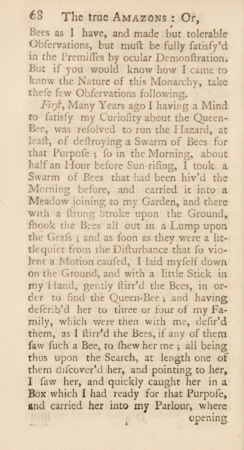 Bees as I have, and made hut tolerable Obfervations, but muft be fully fatisfy’d in the Premises by ocular Demonftratiom But if you would know how I came to know the Nature of this Monarchy, take thefe few Obfervations following. Fir ft. Many Years ago I having a Mind to fatisfy my Curiofity about the Queen- Bee, was refolved to run the Hazard, at lead, of deftroying a Swarm of Bees for that Purpofe ; fo in the Morning, about half an Hour before Sun-rifing, I took a Swarm of Bees that had been hiv’d the Morning before, and carried it into a Meadow joining to my Garden, and there with a ftrong Stroke upon the Ground, fihook the Bees all out in a Lump upon the Grafs ; and as foon as they were a lit¬ tle quiet from the Difturbance that fo vio¬ lent a Motion caufed, I laid myfelf down on the Ground, and with a little Stick in my Hand, gently ftirr’d the Bees, in or¬ der to find the Queen-Bee *, and having deferih’d her to three or four of my Fa¬ mily, which were then with me, defir’d them, as 1 ftirr’d the Bees, if any of them faw fuch a Bee, to fhew her me , all being thus upon the Search, at length one of them difcover’d her, and pointing to her* 1 faw her, and quickly caught her in a Box which I had ready for that Purpofe, and carried her into my Parlour, where t u opening