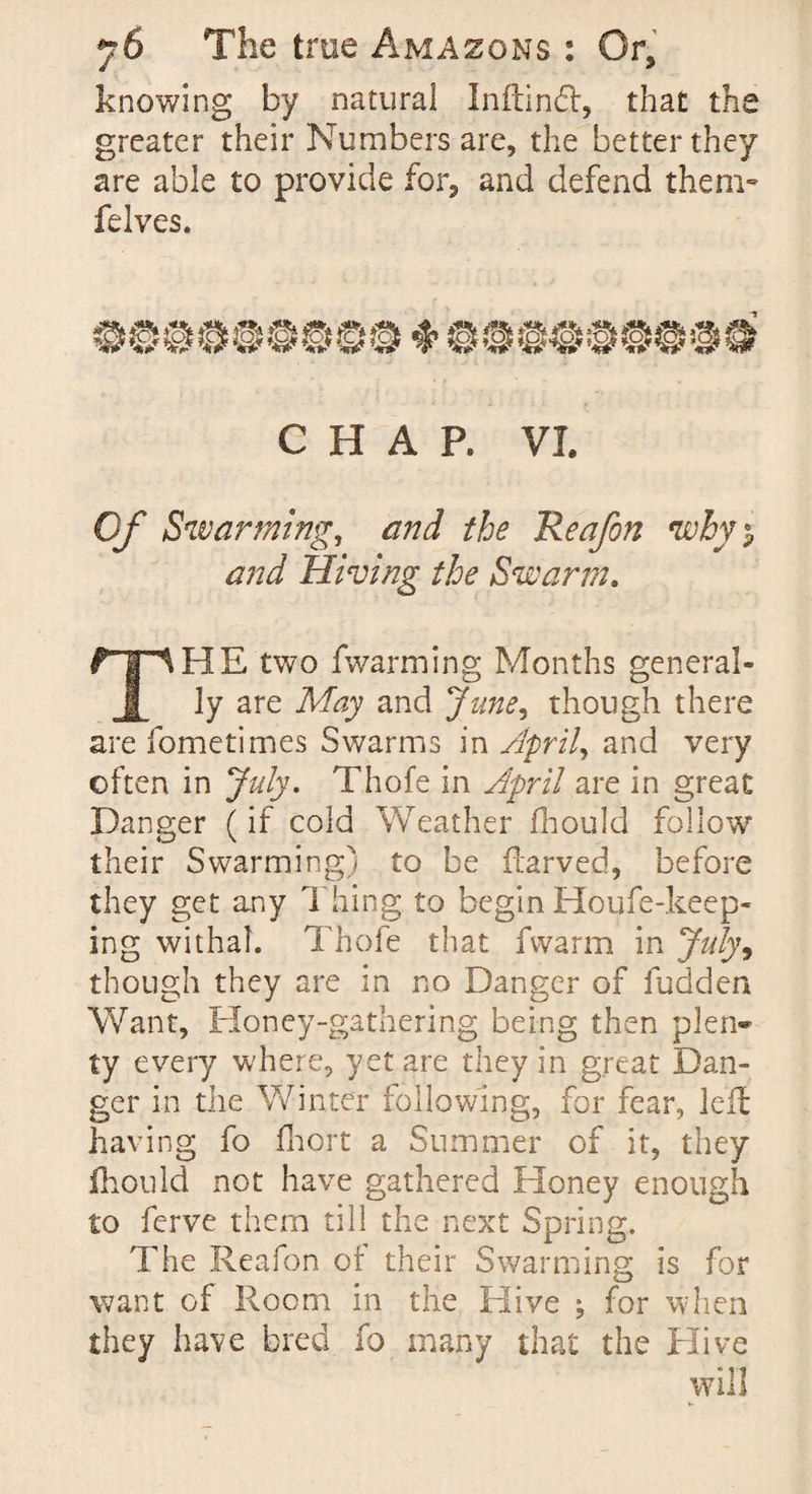 knowing by natural Inftindf, that the greater their Numbers are, the better they are able to provide for, and defend them- felves. CHAP. VL Of Swarming, and the Reajon why), and Hiving the Swann. fTlHE two fwarming Months general- I ly are May and June, though there are fometimes Swarms in April, and very often in July. Thofe in April are in great Danger (if cold Weather fhould follow their Swarming) to be itarved, before they get any Thing to begin Houfe-keep- ing withal. Thofe that fvvarm in July9 though they are in no Danger of fudden Want, Honey-gathering being then plen¬ ty every where, yet are they in great Dan¬ ger in the Winter following, for fear, left having fo fhort a Summer of it, they fhould not have gathered Honey enough to ferve them till the next Spring. The Reafon of their Swarming is for want of Room in the Hive ; for when they have bred fo many that the Hive will