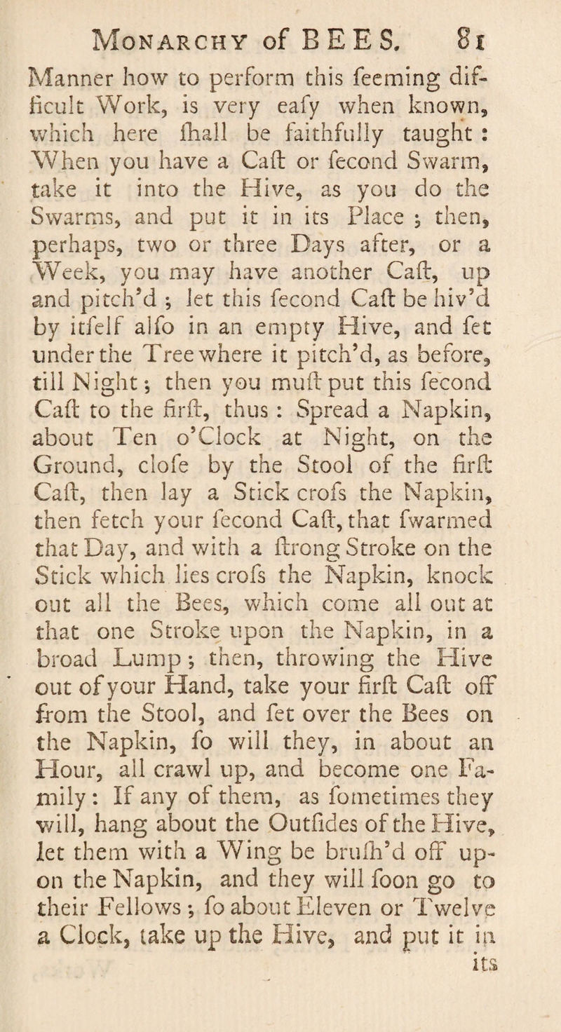 Manner how to perform this feeming dif¬ ficult Work, is very eafy when known, which here fhall be faithfully taught : When you have a Caft or fecond Swarm, take it into the Hive, as you do the Swarms, and put it in its Place ; then, perhaps, two or three Days after, or a Week, you may have another Caft, up and pitch’d ; let this fecond Caft be hiv’d by itfelf alfo in an empty Hive, and fet under the Tree where it pitch’d, as before, till Night; then you muftput this fecond Caft to the firft, thus : Spread a Napkin, about Ten o’clock at Night, on the Ground, clofe by the Stool of the firft Caft, then lay a Stick crofs the Napkin, then fetch your fecond Caft, that fwarmed that Day, and with a ftrong Stroke on the Stick which lies crofs the Napkin, knock out all the Bees, which come all out at that one Stroke upon the Napkin, in a broad Lump; then, throwing the Hive out of your Hand, take your firft Caft off from the Stool, and fet over the Bees on the Napkin, fo will they, in about an Hour, all crawl up, and become one Fa¬ mily : If any of them, as fometimes they will, hang about the Outfides of the Hive, let them with a Wing be brufh’d off up¬ on the Napkin, and they will foon go to their Fellows; fo about Eleven or Twelve a Clock, take up the Hive, and put it in its