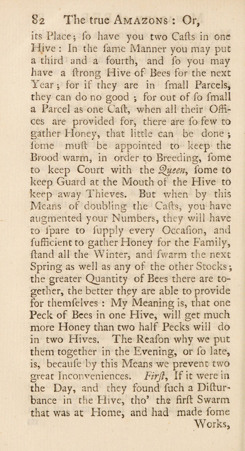 its Place; fo have you two Calls in one Hive : In the fame Manner you may put a third and a fourth, and fo you may have a Prong Hive of Bees for the next Year; for if they are in fmall Parcels, they can do no good ; for out of fo fmall a Parcel as one Call, when all their Offi- ces are provided for, there are fo few to gather Ploney, that little can be done ; feme mu ft be appointed to keep the Brood warm, in order to Breeding, fome to keep Court with the Queen, fome to keep Guard at the Mouth of the Hive to keep away Thieves. But when by this Means of doubling the Calls, you have augmented your Numbers, they will have to fpare to fuppiy every Occafion, and fufficient to gather Honey for the Family, (land all the Winter, and fwarm the next Spring as well as any of the other Stocks; the greater Quantity of Bees there are to¬ gether, the better they are able to provide for themfelves : My Meaning is, that one Peck of Bees in one Hive, will get much more Honey than two half Pecks will do in two Hives. The Reafon why we put them together in the Evening, or fo late, is, becaufe by this Means we prevent two great Inconveniences. Firft, If it were in the Day, and they found fuch a Diftur- bance in the Hive, tho5 the firft Swarm that was at Home, and had made fome Works,