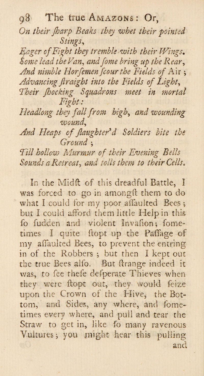 On their floarp Beaks they whet their pointed Stings, Eager cf Fight they tremble with their Wings. Some lead the Van, and fome bring up the Rear, And nimble Horfemen fcour the Fields of Air; Advancing firaight into the Fields of Eight, Their J,hocking Squadrons meet in mortal Fight: Headlong they fall from high, and wounding wound, And Heaps of /laughter d Soldiers bite the Ground \ Fill hollow Murmur of their Evening Bells Sounds a Retreat, and tolls them to their Cells* In the Mid ft of this dreadful Battle, I was forced to go in amongft them to do what I could for my poor aftaulted Bees ♦, but I could afford them little Help in this fo fudden and violent In van on; fome- times I quite ftopt up the Paffage of my affauked Bees, to prevent the entring in of the Robbers •, but then I kept out the true Bees alfo. But ft range indeed it was, to fee thefe defperate Thieves when they were ftopt out, they would feize upon the Crown ot the Hive, the Bot¬ tom, and Sides, any where, and fome- times every where, and pull and tear the Straw to get in, like fo many ravenous Vultures j you might hear this pulling and