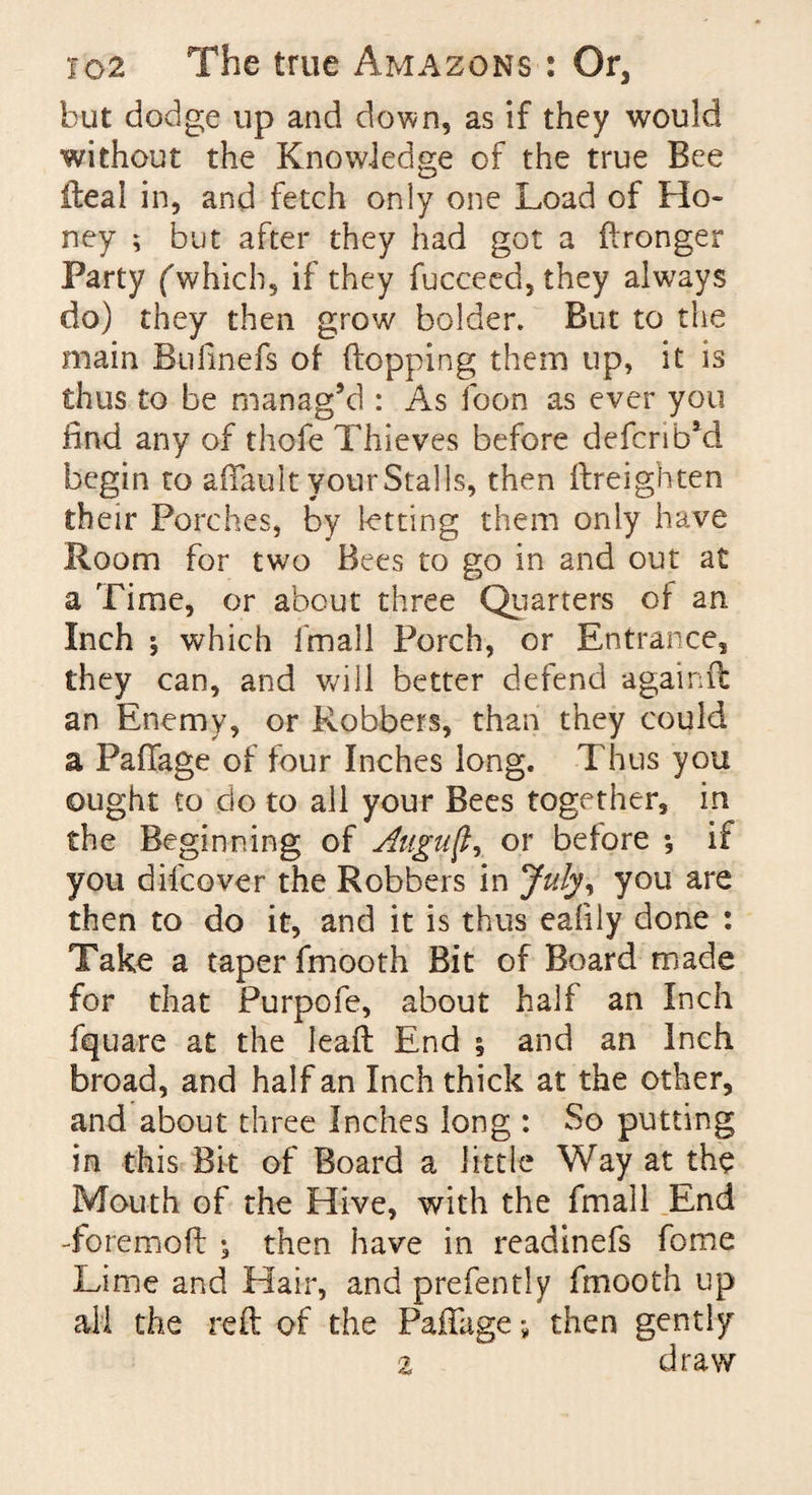 but dodge up and down, as if they would without the Knowledge of the true Bee ileal in, and fetch only one Load of Ho¬ ney ; but after they had got a ftronger Party (which, if they fucceed, they always do) they then grow bolder. But to the main Bufinefs of (lopping them up, it is thus to be manag’d : As foon as ever you find any of thofe Thieves before defcrib’cl begin to aftault your Stalls, then (Ireighten their Porches, by letting them only have Room for two Bees to go in and out at a Time, or about three Quarters of an Inch * which l'mall Porch, or Entrance, they can, and will better defend againft an Enemy, or Robbers, than they could a Paftage of four Inches long. Thus you ought to do to all your Bees together, in the Beginning of Align ft, or before *, if you difcover the Robbers in July, you are then to do it, and it is thus eafily done : Take a taper fmooth Bit of Board made for that Purpofe, about half an Inch fquare at the lead End ; and an Inch broad, and half an Inch thick at the other, and about three Inches long : So putting in this Bit of Board a little Way at the Mouth of the Hive, with the fmall End -foremoft ; then have in readinefs fome Lime and Hair, and prefently fmooth up all the reft of the Paftage; then gently z draw