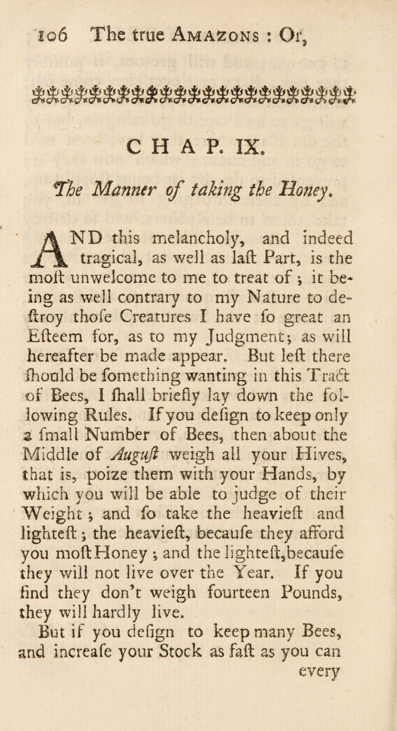 A »i> A ^ ^ ^ ^ ^ ^ ^ ^ ^ ^ ^ ^ ^ ^ 4^'I * cfa cr* cns erf cns o> tr* chr eh one cr* cr* eft eft eft <ft eft eft eft eft sft oft «ft CHAR IX. *The Manner of taking the Honey. AND this melancholy, and indeed tragical, as well as laft Part, is the moil unwelcome to me to treat of ; it be¬ ing as well contrary to my Nature to de~ ftroy thofe Creatures I have fo great an Efteem for, as to my Judgment-, as will hereafter be made appear. But left there fhould be fomething wanting in this Tradt of Bees, I ihall briefly lay down the fol¬ lowing Rules. If you clefign to keep only a final 1 Number of Bees, then about the Middle of Auguft weigh all your Hives, that is, poize them with your Hands, by which you will be able to judge of their Weight; and fo take the heavieft and lighteft ^ the heavieft, becaufe they afford you moftHoney and the lighteft,becaule they will not live over the Year. If you find they don’t weigh fourteen Pounds, they will hardly live. But if you defign to keep many Bees, and increafe your Stock as fall as you can every