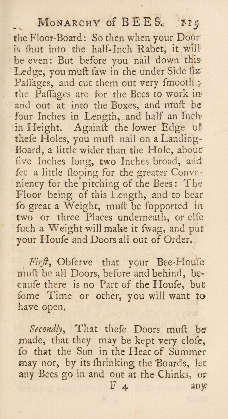 die Floor-Board: So then when your Door is fhut into the half-Inch Rabet, it will be even: But before you nail down this5 Ledge, you muft law in the under Side fix' Paffages, and cut them out very fmooth.^ the Paffages are for the Bees to work in* and out at into the Boxes, and rtfuft be four Inches in Length, and half an Inch in Height. Againft the lower Edge of thefe Holes, you muft nail on a Landing- Board, a little wider than the Hole, about five Inches long, two Inches broad, and fet a little Hoping for the greater Conve- niency for the pitching of the Bees: The Floor being of this Length, and to bear fo great a Weight, muft be fupported in two or three Places underneath, or elfe fuch a Weight will make it fwag, and put your Houfe and Doors all out of Order, Firfti Obferve that your Bee-Hou’fe muft be all Doors, before and behind, be- caufe there is no Part of the Houfe, but fome Time or other, you will want to have open. Secondly, That thefe Doors muft bs made, that they may be kept very clofe, fo that the Sun in the Heat of Summer may not, by its fhrinking the 'Boards, let any Bees go in and out at the Chinks, or F 4 any