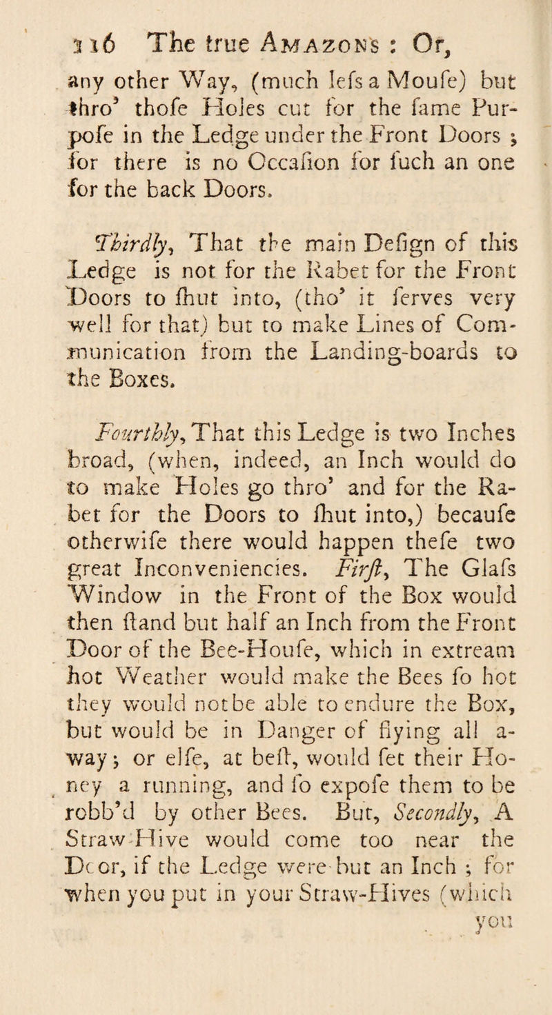 any other Way, (much Iefsa Moufe) but thro3 thofe Holes cut for the fame Pur- pofe in the Ledge under the Front Doors } for there is no Occafion for fuch an one for the back Doors. Thirdly, That the main Defign of this Ledge is not for the Rabet for the Front Doors to fhut into, (tho3 it ferves very well for that) but to make Lines of Com¬ munication from the Landing-boards to the Boxes. Fourthly, That this Ledge is two Inches broad, (when, indeed, an Inch would do to make Floles go thro’ and for the Ra¬ bet for the Doors to fhut into,) becaufe otherwife there would happen thefe two great Inconveniencies. Firfi, The Glafs Window in the Front of the Box would then hand but half an Inch from the Front Door of the Bee-Houfe, which in extream hot Weather would make the Bees fo hot they would notbe able to endure the Box, but would be in Danger of flying all a- way^ or elfe, at bell, would fet their Ho¬ ney a running, and fo expofe them to be robb’d by other Bees. But, Secondly, A Straw Hive would come too near the Dc or, if the Ledge were but an Inch ; for when you put in your Straw-Hives (which , you