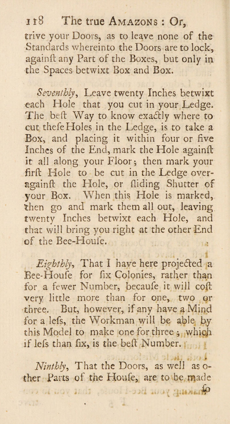 trive your Doors, as to leave none of the Standards wherein to the Doors are to lock, again ft any Part of the Boxes, but only in the Spaces betwixt Box and Box. Seventhly, Leave twenty Inches betwixt each Hole that you cut in your Ledge. The beft Way to know exactly where to cut thefe Holes in the Ledge, is to take a Box, and placing it within four or five Inches of the End, mark the Hole againft it all along your Floor; then mark your firft Hole to be cut in the Ledge over- again ft the Hole, or Hiding Shutter of your Box. When this Hole is marked, then go and mark them all out, leaving twenty Inches betwixt each Hole, and that will bring you right at the other End of the Bee-Houfe. Eighthly, That I have here projected a Bee-Houfe for fix Colonies, rather than for a fewer Number, becaufe it v/ill coft very little more than for one, two or three. But, however, if any have a Mind for a lefs, the Workman v/ill be able by this Model to make one for three ; which if lefs than fix, is the beft Number. * Ninthly, That the Doors, as well as o- ther Parts of the Houfe, are to be made i .. fp