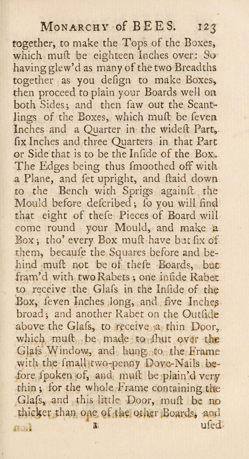 together, to make the Tops of the Boxes, which mud be eighteen Inches over: So having glew’d as many of the two Breadths together as you defign to make Boxes, then proceed to plain your Boards well on both Sides; and then faw out the Scant¬ lings of the Boxes, which mud be feven Inches and a Quarter in the wided Part, fix Inches and three Quarters in that Part or Side that is to be the Infide of the Box, The Edges being thus fmoothed off with a Plane, and fet upright, and daid down to the Bench with Sprigs againft the Mould before defcribed; fo you will find that eight of thefe Pieces of Board will come round your Mould, and make a Box; tho9 every Box mud have but fix of them, becaufe the Squares before and be¬ hind mud not be of thefe Boards, but fram-d with twoRabets •, one infide Rabet to receive the Glafs in the Infide of the Box, feven Inches long, and five Inches broad*, and another Rabet on the Out fide above the Glafs, to receive a thin Door, which mud be made to flint over the Glafs Window, and hung to the Frame with the fmall two-penny Dove-Nails be¬ fore fpoken of, and mud be plain’d very thin ; for the whole Frame containing the Glafs, and this little Door, mud be no thicker than ope of.the other Boards., and 3- ufecE