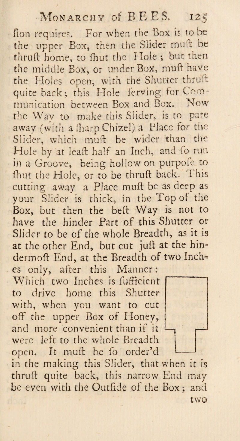 Fion requires. For when the Box is to be the upper Box, then the Slider mult be thruil home, to (hut the Hole ; but then the middle Box, or under Box, mull have the Holes open, with the Shutter thruil quite back; this Hole ferving for Com¬ munication between Box and Box. Now the Way to make this Slider, is to pare away (with a (harp Chizel) a Place for the Slider, which muff be wider than the Hole by at leaf! half an Inch, and io run in a Groove, being hollow on purpofe to fhut the Hole, or to be thruft back. This cutting away a Place muff be as deep as your Slider is thick, in the Top of the Box, but then the belt Way is not to have the hinder Part of this Shutter or Slider to be of the whole Breadth, as it is at the other End, but cut juft at the him dermoft End, at the Breadth of two Inch« es only, after this Manner: Which two Inches is fuffcient to drive home this Shutter with, when you want to cut off the upper Box of Honey, and more convenient than if it — — were left to the whole Breadth open. It muff be fo order’d - in the making this Slider, that when it is thruft quite back, this narrow End may be even with the Outfide of the Box; and two