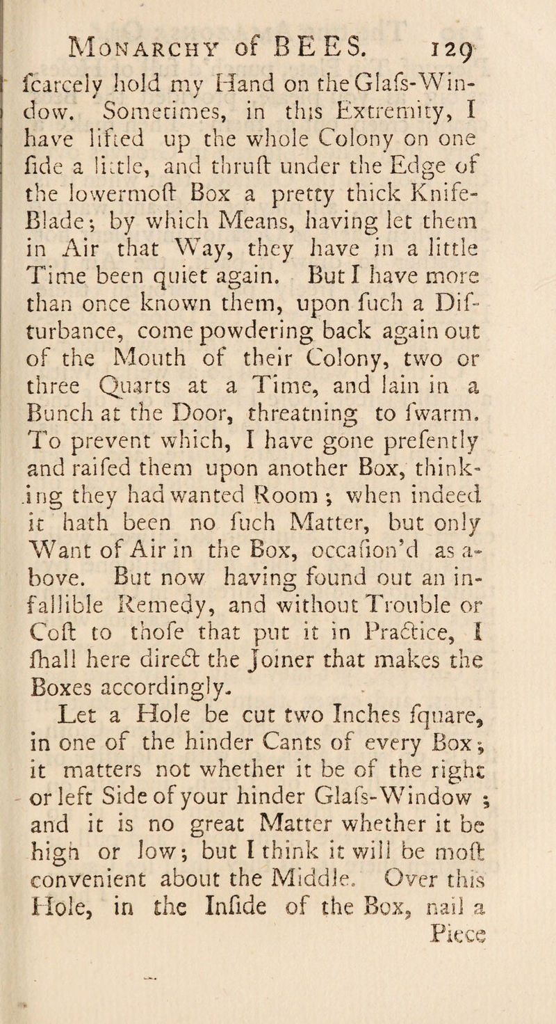 fcarcely hold my Hand on theGIafs-Win- dow. Sometimes, in this Extremity, I have lifted up the whole Colony on one fide a little, and thruft under the Edge of the lowermoft Box a pretty thick Knife- Blade; by which Means, having let them in Air that Way, they have in a little Time been quiet again. But I have more than once known them, upon fuch a Dif- turbance, come powdering back again out of the Mouth of their Colony, two or three Quarts at a Time, and lain in a Bunch at the Door, threatning to fwarm. To prevent which, I have gone prefen tly and raifed them upon another Box, think¬ ing they had wanted Room ; when indeed it hath been no fuch Matter, but only Want of Air in the Box, occafion’d as a- bove. But now having found out an in¬ fallible Remedy, and without Trouble or Coll to thofe that put it in Pradtice, I fhall here diredt the joiner that makes the Boxes accordingly. Let a Hole be cut two Inches fquare, in one of the hinder Cants of every Box; it matters not whether it be of the right or left Side of your hinder Glafs-Window ; and it is no great Matter whether it be high or low; but I think it will be moil convenient about the Middle., Over this Hole, in the lafide of the Box, nail a