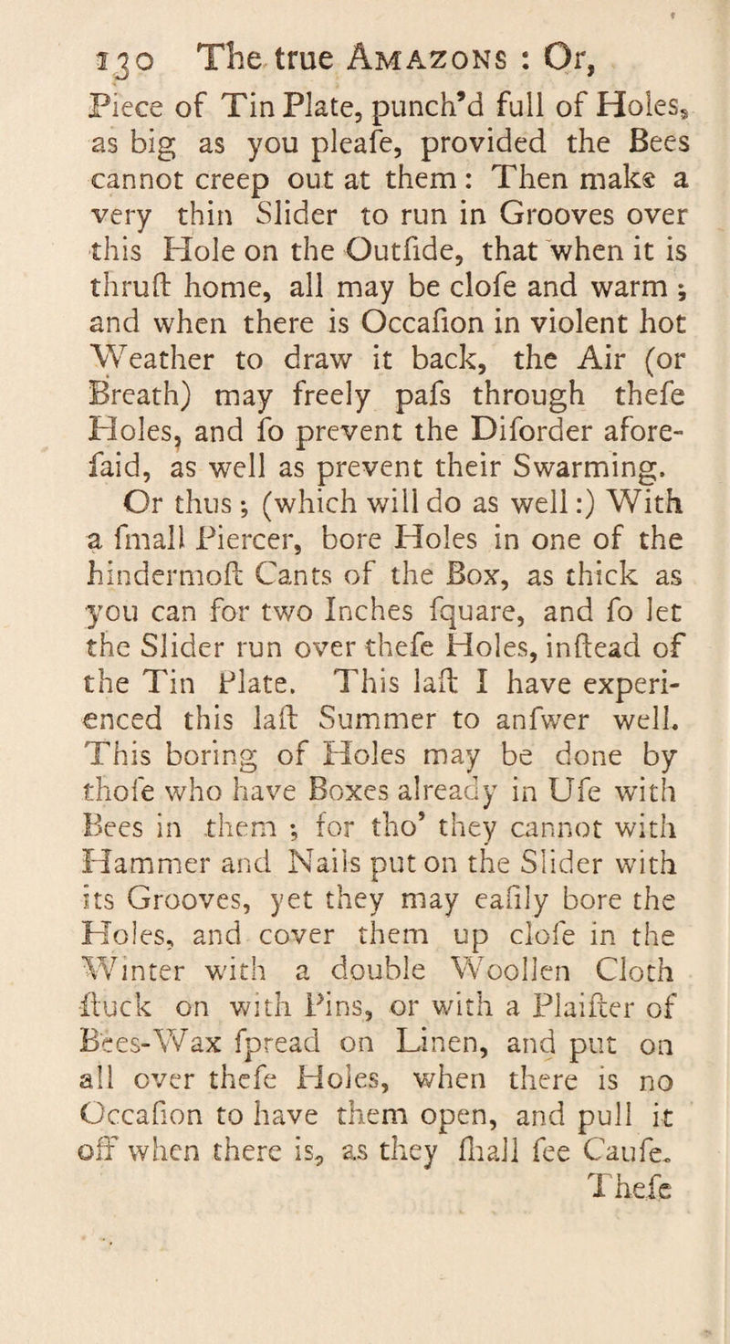 Piece of Tin Plate, punch’d full of Holes* as big as you pleafe, provided the Bees cannot creep out at them: Then make a very thin Slider to run in Grooves over this Hole on the Outfide, that when it is thru ft home, all may be clofe and warm ; and when there is Occafion in violent hot Weather to draw it back, the Air (or Breath) may freely pafs through thefe Holes, and fo prevent the Diforder afore- faid, as well as prevent their Swarming. Or thus; (which will do as well:) With a, fmall Piercer, bore Holes in one of the hindermoft Cants of the Box, as thick as you can for two Inches fquare, and fo let the Slider run over thefe Holes, inftead of the Tin Plate. This laft I have experi¬ enced this laft Summer to anfwer well. This boring of Holes may be done by thole who have Boxes already in Ufe with Bees in them ; tor tho5 they cannot with Hammer and Nails put on the Slider with its Grooves, yet they may eafily bore the Holes, and cover them up clofe in the Winter with a double Woollen Cloth iluck on with Pins, or with a Planter of Bees-Wax fpread on Linen, and put on all over thefe Holes, when there is no Occafion to have them open, and pull it off when there is, as they ftiail fee Caufe. Thefe