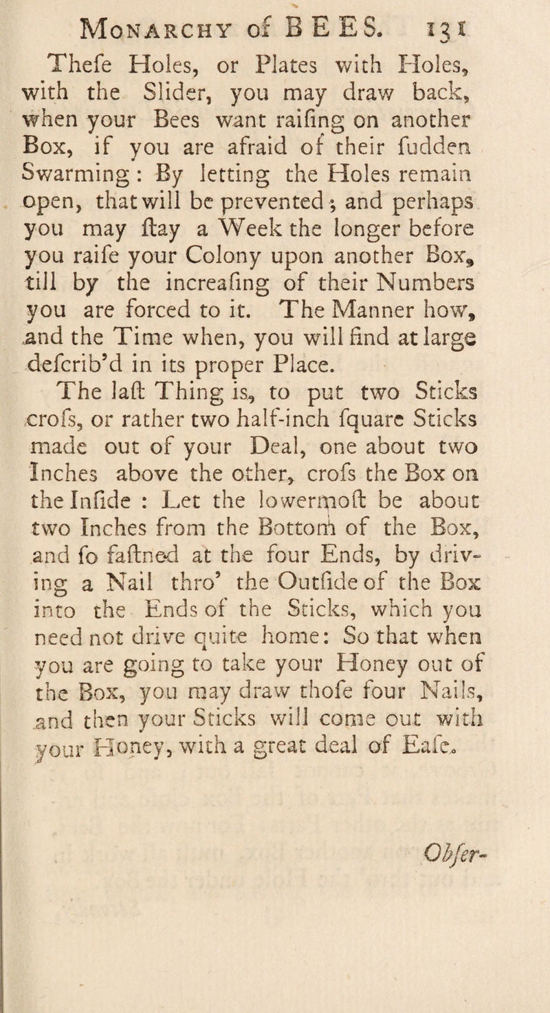 Thefe Holes, or Plates with Holes, with the Slider, you may draw back, when your Bees want raifing on another Box, if you are afraid of their fudden Swarming : By letting the Holes remain open, that will be prevented *, and perhaps you may ftay a Week the longer before you raife your Colony upon another Box* till by the increafing of their Numbers you are forced to it. The Manner how, .and the Time when, you will find at large defcrib’d in its proper Place. The lad Thing is, to put two Sticks crofs, or rather two half-inch fquarc Sticks made out of your Deal, one about two Inches above the other, crofs the Box on thelnfide : Let the lower mo ft be about two Inches from the Bottom of the Box, and fo faftne<l at the four Ends, by driv¬ ing a Nail thro5 the Outfideof the Box into the Ends of the Sticks, which you need not drive quite home: So that when you are going to take your Eloney out of the Box, you may draw thofe four Nails, and then your Sticks will come out with your Honey, with a great deal of Eafc.«