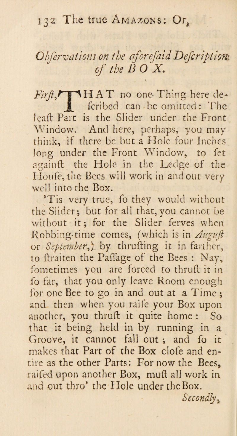 Obfer vat ions on the afore [aid Defer ipt ions of the BOX. ♦ Firfif*pHAT no one-Thing here de- feribed can be omitted: The leaf!: Part is the Slider under the Front Window. And here, perhaps, you may think, if there be but a Hole four Inches long under the Front Window, to fet again!! the Hole in the Ledge of the Houfe, the Bees will work in and out very well into the Box. 5Tis very true, fo they would without the Slider-, but for all that, you cannot be without it; for the Slider ferves when Robbing*time comes, (which is in Auguji or September,) by thrufting it in farther, to ftraiten the Paffage of the Bees : Nay, fometimes you are forced fo thru!! it in fo far, that you only leave Room enough for one Bee to go in and out at a Time; and then when you raife your Box upon another, you thruft it quite home : So that it being held in by running in a Groove, it cannot fall out ; and fo it makes that Part of the Box clofe and en¬ tire as the other Parts: For now the Bees, railed upon another Box, mud all work in and out thro the Hole under the Box. Secondly %