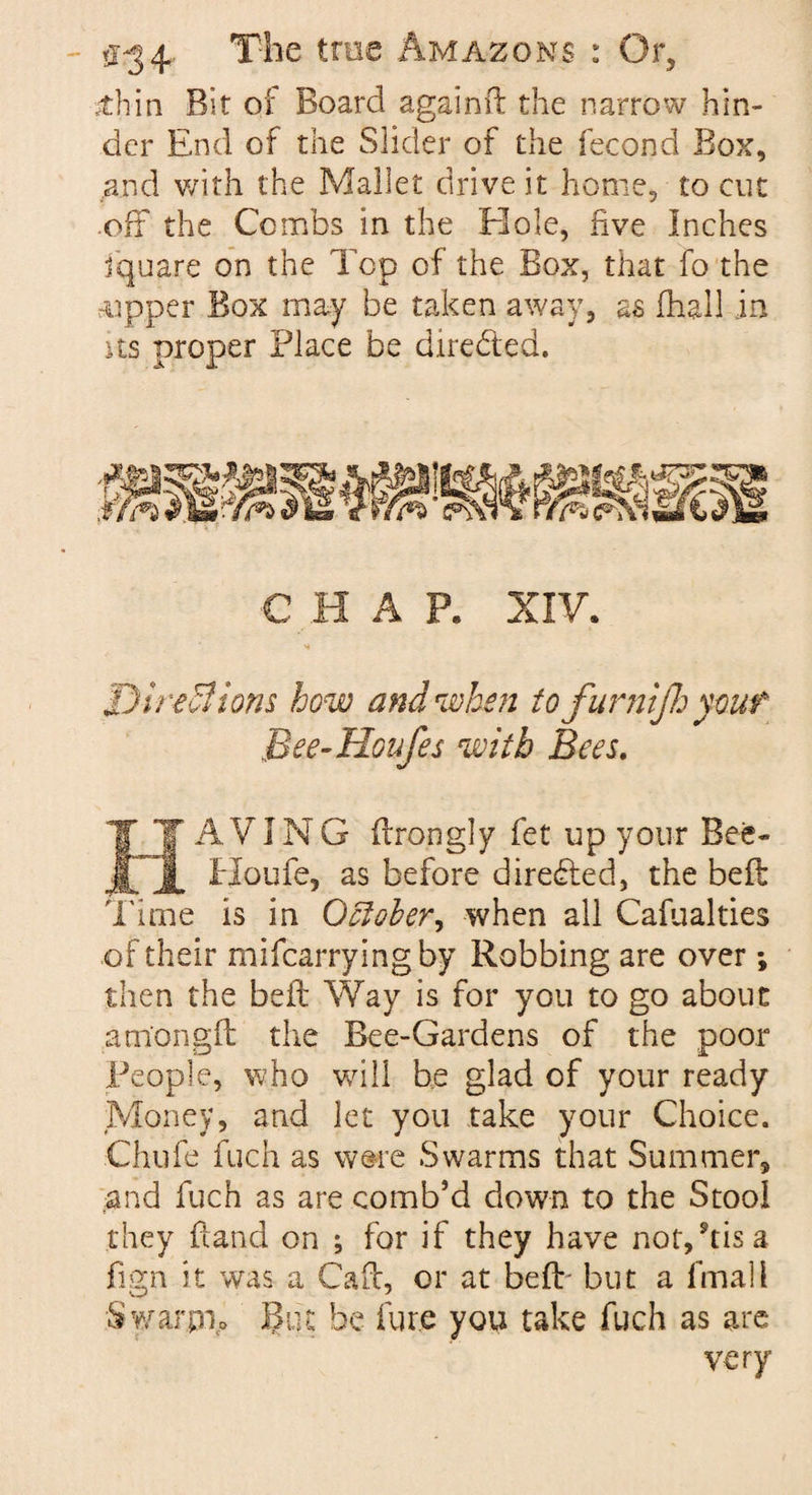 sthin Bit of Board againfl the narrow hin¬ der End of the Slider of the fecond Box, and with the Mallet drive it home, to cut off the Combs in the Hole, five Inches fquare on the Top of the Box, that fo the ?up.per Box may be taken away, as (hall in us proper Place be directed. C H A P. XIV. * Directions how and when tofurnijhyouf B?e-Houfes with Bees. HA VING flrongly fet up your Bee- Houfe, as before directed, the befi: Time is in October^ when all Cafualties of their mifearryingby Robbing are over; then the beft Way is for you to go about amongfl the Bee-Gardens of the poor People, who will be glad of your ready Money, and let you take your Choice. Chufe fuch as were Swarms that Summer, and fuch as are comb’d down to the Stool they hand on ; for if they have not/tis a fign it was a Cafe, or at beft- but a final l Swarpio But be fur.e you take fuch as are very