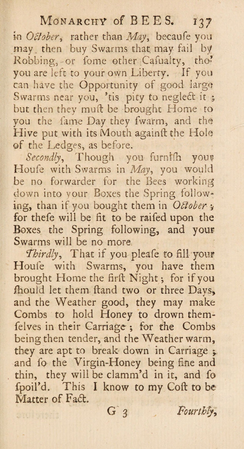 in O’clober, rather than May, becaufe you may then buy Swarms that may fail by Robbing, or fome other Caiualty, tho’ you are left to your own Liberty. If you can have the Opportunity of good largo Swarms near you, his pity to neglebt it but then they mud be brought Home to you the fame Day they fwarm, and the Hive out with its Mouth aeainftthe Hole A of the Ledges, as before. Secondly, Though you furntfli you? IToufe with Swarms in May, you would be no forwarder for the Bees working down into your Boxes the Spring follow¬ ing, than if you bought them in Offoher ^ for thefe will be fit to be railed upon the Boxes the Spring following, and your Swarms will be no more Thirdly, That if you pleafe to fill your Houfe with Swarms, you have them brought Home the firft Night •, for if you ihould let them ftand two or three Days, and the Weather good, they may make Combs to hold Honey to drown them- feives in their Carriage; for the Combs being then tender, and the Weather warm, they are apt to break down in Carriage ^ and fo the Virgin-Honey being fine and thin, they will be clamm’d in it, and fo fpoil'd. This I know to my Coft to be Matter of Fa6t. G 3 Fourthly,