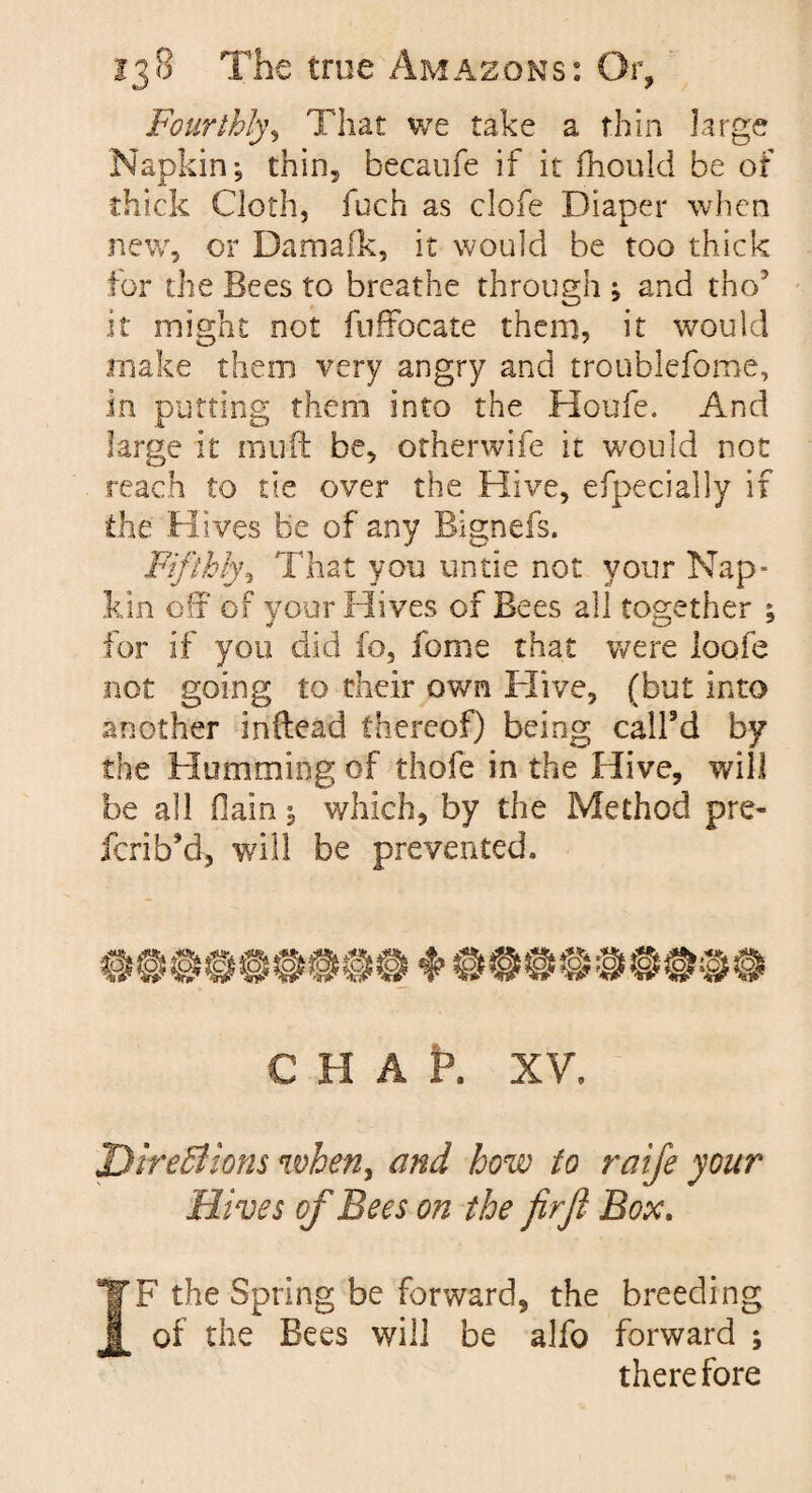 Fourthly, That we take a thin large Napkin; thin, becaufe if it fhould he of thick Cloth, fuch as clofe Diaper when new, or Damafk, it would be too thick for the Bees to breathe through ; and tho7 it might not fuffocate them, it would make them very angry and troublefome, in putting them into the Houle. And large it mu ft be, otherwife it would not reach to tie over the Hive, efpecially if the Hives be of any Bignefs. Fifthly, That you untie not your Nap¬ kin off of your Hives of Bees all together ; for if you did fo, feme that were loofe not going to their own Hive, (but into another inftead thereof) being call’d by the Humming of thofe in the Hive, will be all Oain; which, by the Method pre- ferib’d, will be prevented. c H A t». XV. Directions when, and how to raife your Hives of Bees on the firjl Box. IF the Spring be forward, the breeding of the Bees will be alfo forward ; therefore