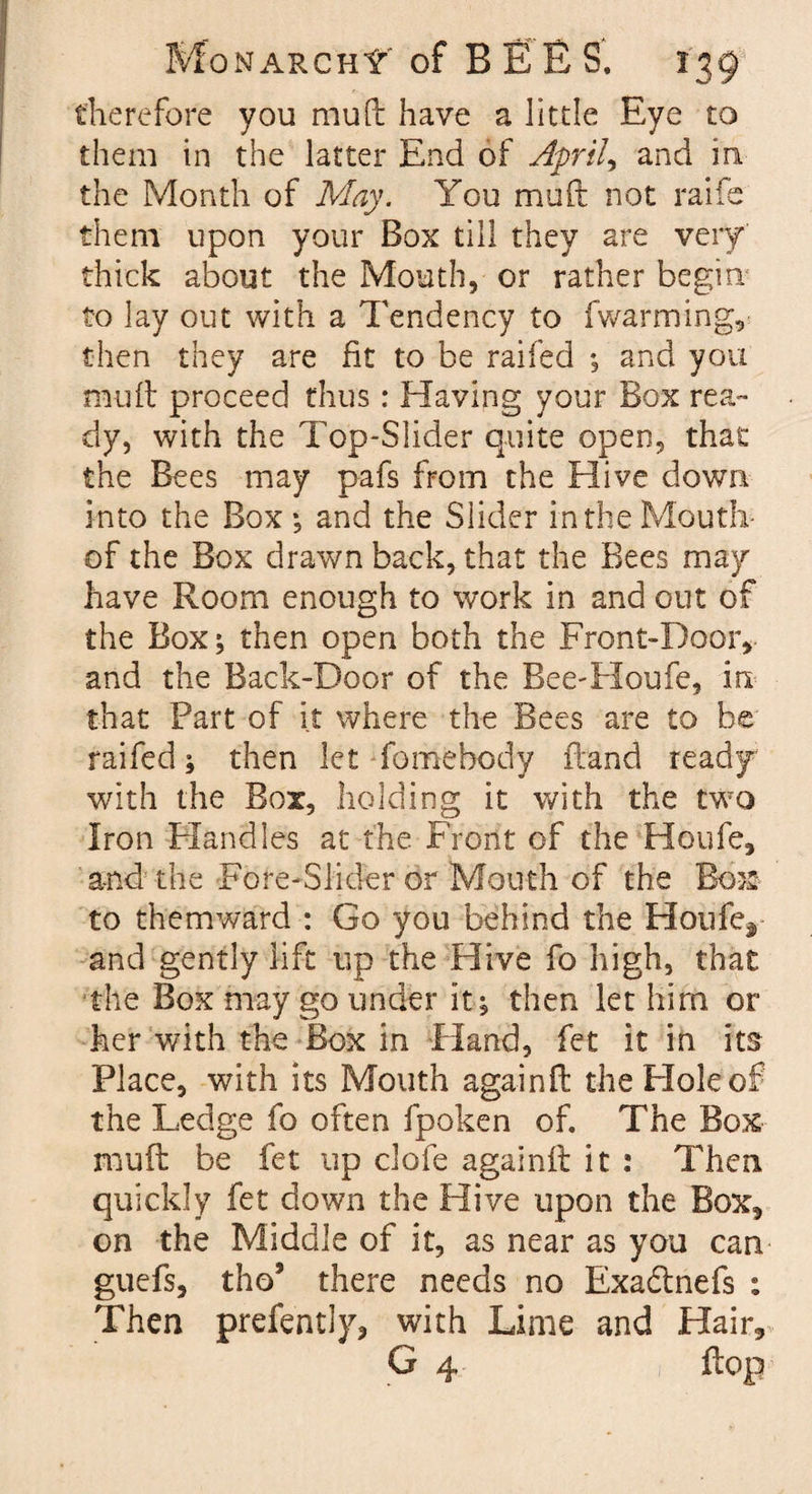 therefore you mu ft have a little Eye to them in the latter End of Aprils and in the Month of May. You muft not rails them upon your Box till they are very thick about the Mouth, or rather begin to lay out with a Tendency to fwarming, then they are fit to be raifed ; and you muft proceed thus: Having your Box rea¬ dy, with the Top-Slider quite open, that the Bees may pafs from the Hive down into the Box; and the Slider in the Mouth- of the Box drawn back, that the Bees may have Room enough to work in and out of the Box; then open both the Front-Door, and the Back-Door of the Bee-Houfe, in that Part of it where the Bees are to be raifed; then let fomebodv ftand ready with the Box, holding it with the two Iron Handles at the Front of the Houfe, and the Fore-Slider or Mouth of the Box; to themward : Go you behind the Houfer and gently lift up the Hive fo high, that the Box may go under it; then let him or her with the Box in Hand, fet it in its Place, with its Mouth again ft the Hole of the Ledge fo often fpoken of. The Box muft be fet up clofe againft it : Then quickly fet down the Hive upon the Box, on the Middle of it, as near as you can guefs, tho5 there needs no Exadtnefs : Then prefently, with Lime and Hair, G 4 flop
