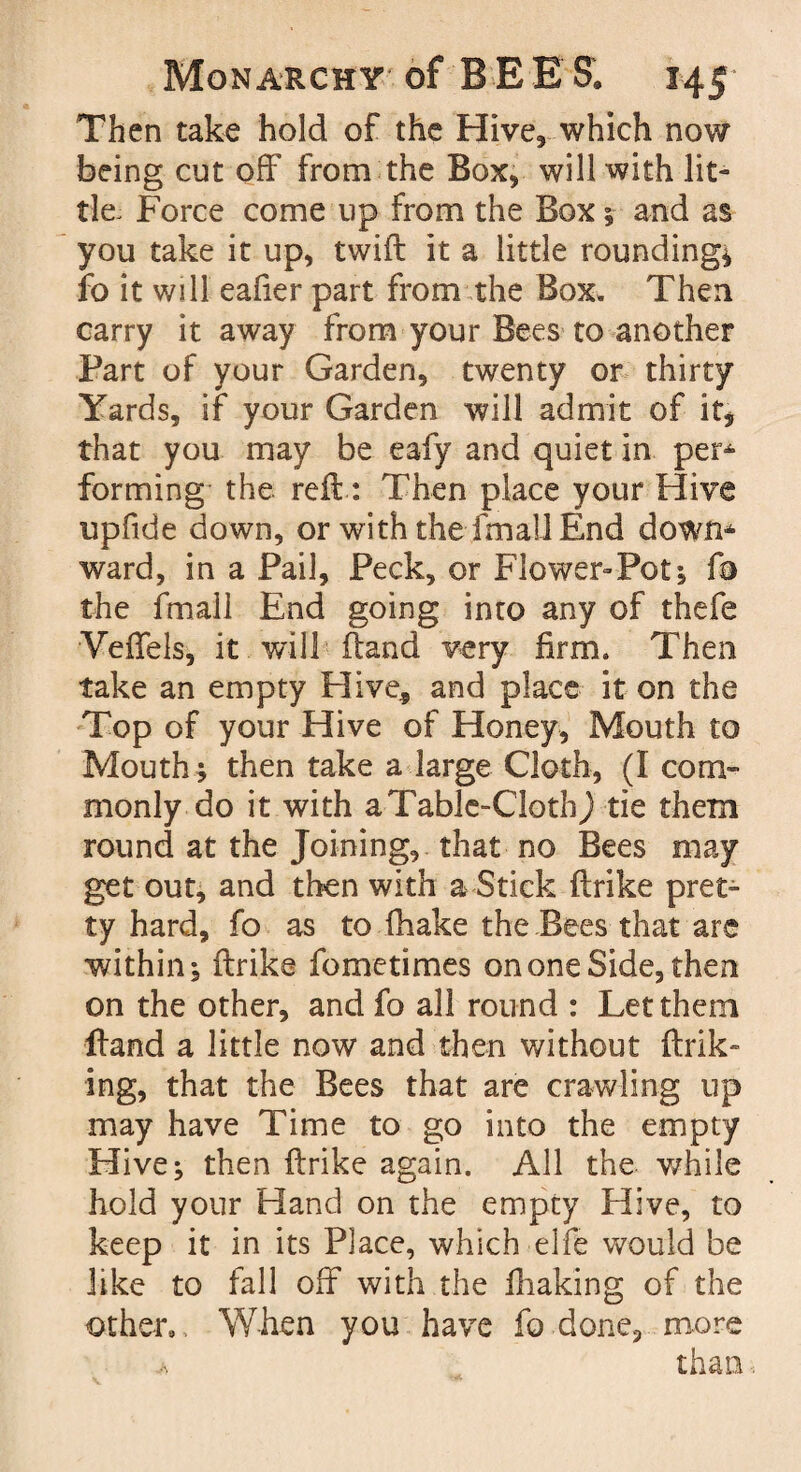 Then take hold of the Hive, which now being cut off from the Box, will with lit¬ tle. Force come up from the Box* and as you take it up, twill it a little rounding* fo it will eafier part from the Box. Then carry it away from your Bees to another Part of your Garden, twenty or thirty Yards, if your Garden will admit of it, that you may be eafy and quiet in per* forming the reft: Then place your Hive upfide down, or with the fmall End down* ward, in a Pail, Peck, or Flower-Pot* fo the fmall End going into any of thefe Veffels, it will Hand very firm. Then take an empty Hive* and place it on the Top of your Hive of Honey, Mouth to Mouth; then take a large Cloth, (I com¬ monly do it with aTablc-ClothJ tie them round at the Joining, that no Bees may get out, and then with a Stick ftrike pret* ty hard, fo as to (hake the Bees that arc within; ftrike fo me times on one Side, then on the other, and fo all round : Let them Hand a little now and then without ftrik- ing, that the Bees that are crawling up may have Time to go into the empty Hive; then ftrike again. All the while hold your Hand on the empty Hive, to keep it in its Place, which elfe would be like to fall off with the fhaking of the other*. When you have fo done, more