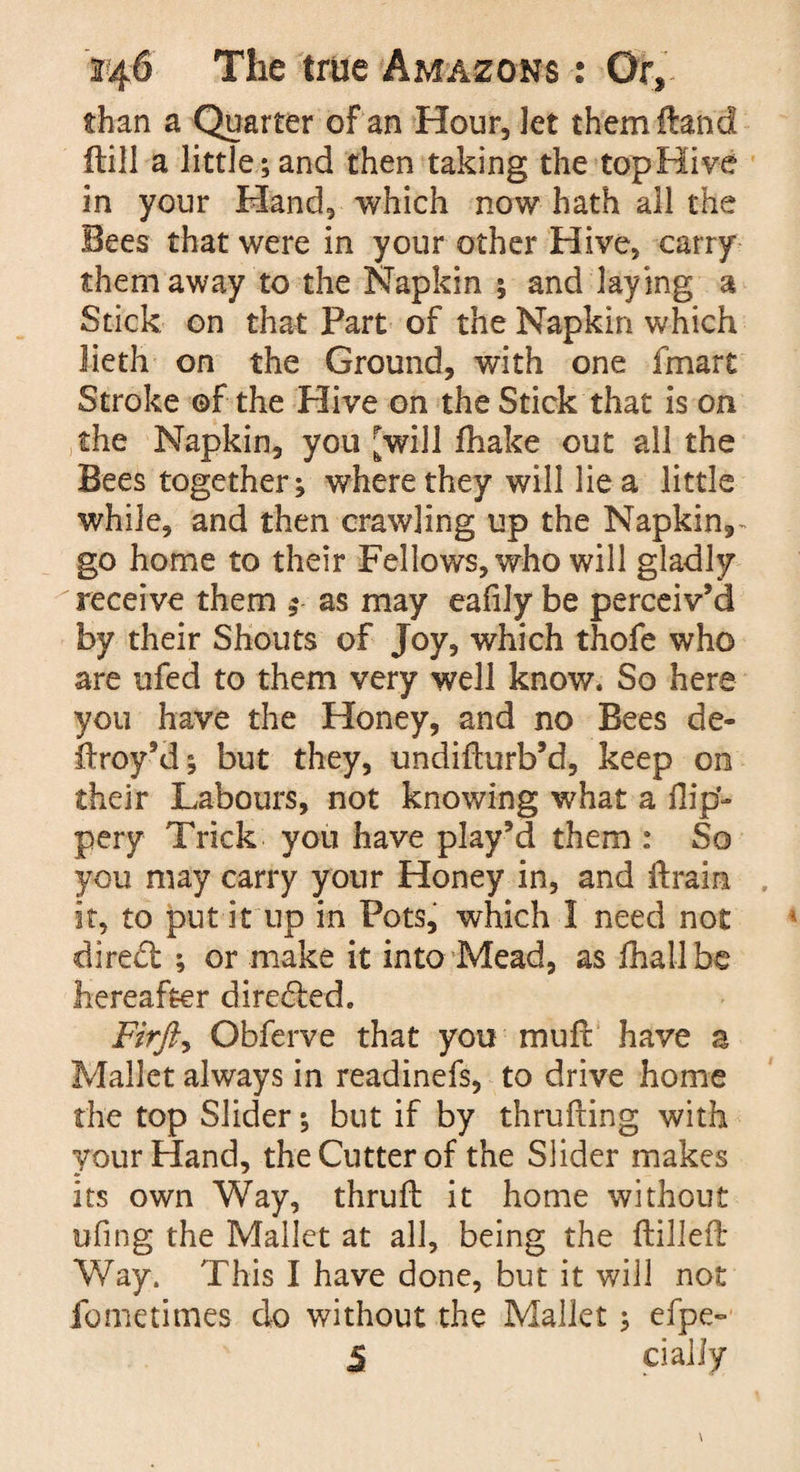 than a Quarter of an Hour, Jet them Hand (till a little; and then taking the top Hive in your Hand, which now hath all the Bees that were in your other Hive, carry them away to the Napkin ; and laying a Stick on that Part of the Napkin which lieth on the Ground, with one fmart Stroke ©f the Hive on the Stick that is on the Napkin, you [will {hake out all the Bees together; where they will lie a little while, and then crawling up the Napkin,- go home to their Fellows, who will gladly receive them as may eafily be perceiv’d by their Shouts of Joy, which thofe who are ufed to them very well know. So here you have the Honey, and no Bees de- liroy’d; but they, undifturb’d, keep on their Labours, not knowing what a flip- pery Trick you have play’d them : So you may carry your Honey in, and drain it, to put it up in Pots, which 1 need not dired ; or make it into Mead, as fhallbe hereafter directed. Firfi, Obferve that you mud have a Mallet always in readinefs, to drive home the top Slider; but if by thrufiing with your Hand, the Cutter of the Slider makes its own Way, thruft it home without ufing the Mallet at all, being the {tilled Way. This I have done, but it will not fometimes do without the Mallet; efpe- 5 daily