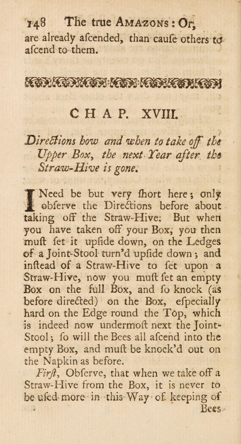 are already afcended, than caufe others ta afcend to them. CHAP. XVIII Directions how and when to take off the Upper Boxy the next Tear after the Straw-Hive is gone. I Need be but very fhort here; only obferve the Dire£tions before about taking off the Straw-Hive; But when you have taken off your Box, you then muff let it upfide down, on the Ledges of a Joint-Stool turn’d upfide down ; and inflead of a Straw-Hive to fet upon a Straw-Hive, now you muff fet an empty Box on the full Box, and fo knock (as before directed) on the Box, efpecially hard on the Edge round the Top, which is indeed now undermoft next the Joint- Stool *, fo will the Bees all afcend into the empty Box, and muff be knock’d out on the Napkin as before. Firft, Obferve, that when we take off a Straw-Hive from the Box, it is never to be ufed more in this Way of keeping of Bees-