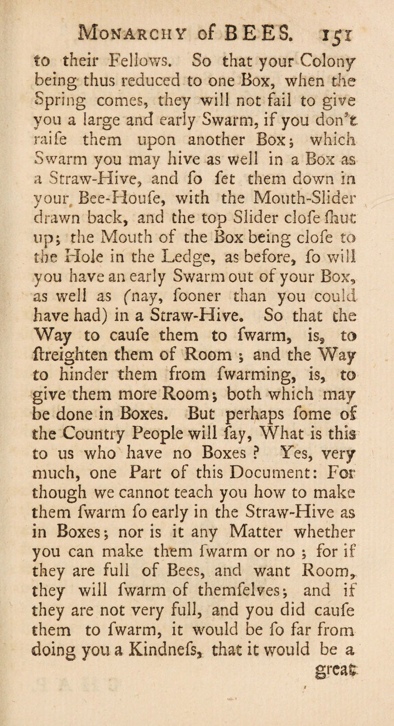 to their Fellows. So that your Colony being thus reduced to one Box, when the Spring comes, they will not fail to give you a large and early Swarm, if you don't raife them upon another Box, which Swarm you may hive as well in a Box as a Straw-Hive, and fo fet them down in your Bee-Houfe, with the Mouth-Slider drawn back, and the top Slider clofefhut up; the Mouth of the Box being clofe to the Hole in the Ledge, as before, fo will you have an early Swarm out of your Box, as well as (nay, fooner than you could have had) in a Straw-Hive. So that the Way to caufe them to fwarm, is, to (heighten them of Room ; and the Way to hinder them from fwarming, is, to give them more Room; both which may be done in Boxes. But perhaps fome of the Country People will fay, What is this to us who have no Boxes ? Yes, very much, one Part of this Document: For though we cannot teach you how to make them fwarm fo early in the Straw-Hive as in Boxes; nor is it any Matter whether you can make them fwarm or no ; for if they are full of Bees, and want Room, they will fwarm of themfelves; and if they are not very full, and you did caufe them to fwarm, it would be fo far from doing you a Kindnefs, that it would be a great