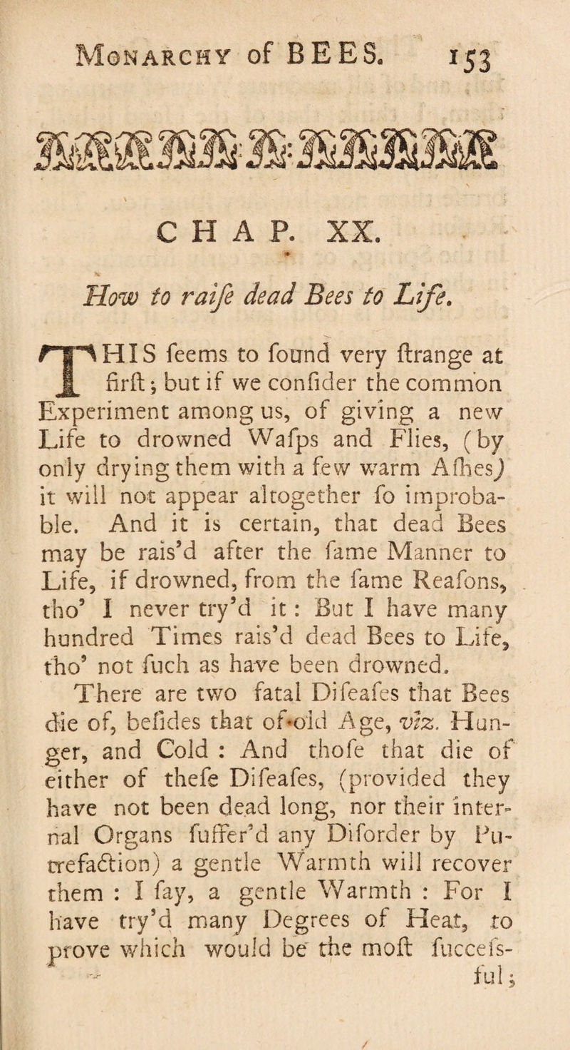 CHAP. XX. How to raife dead Bees to Life. ^HIS feems to found very ftrange at firft; but if we confider the common Experiment among us, of giving a new Life to drowned Wafps and Flies, (by only drying them with a few warm Afhes) it will not appear altogether fo improba¬ ble. And it is certain, that dead Bees may be rais’d after the fame Manner to Life, if drowned, from the fame Reafons, tho9 I never try’d it: But I have many hundred Times rais’d dead Bees to Life, tho9 not fuch as have been drowned. There are two fatal Difeafes that Bees die of, befides that ofoid Age, viz, Hun¬ ger, and Cold : And thofe that die of either of thefe Difeafes, (provided they have not been dead long, nor their inter¬ nal Organs fuffer’d any Diforder by Fli¬ tre fadt ion) a gentle Warmth will recover them : I fay, a gentle Warmth : For I have try’d many Degrees of Heat, to prove which would be the moll fuccefs- /