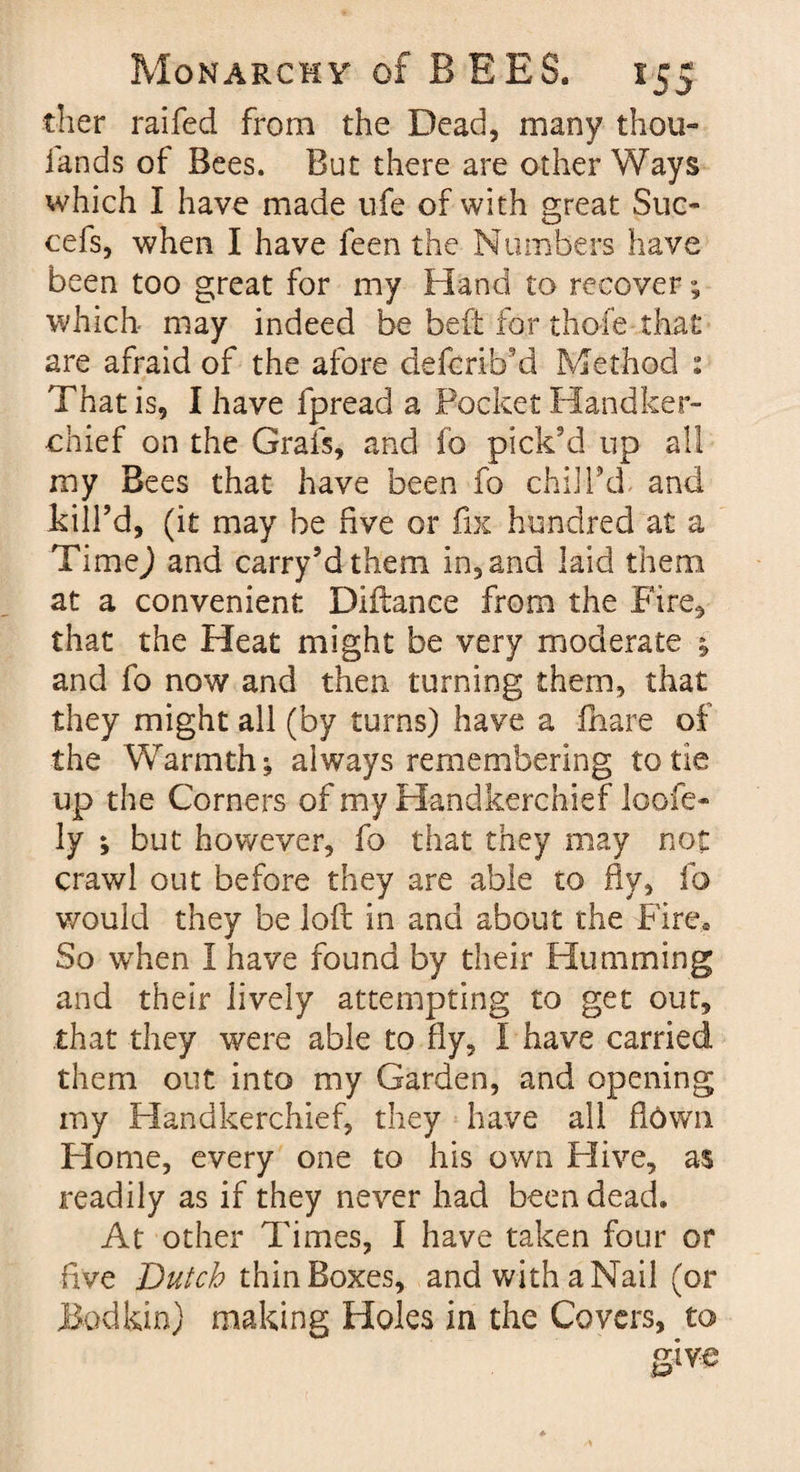 ther raifed from the Dead, many thou- lands of Bees. But there are other Ways which I have made life of with great Suc- cefs, when I have feen the Numbers have been too great for my Hand to recover; which- may indeed be bed for thofe that are afraid of the afore defcrib’d Method : That is, I have fpread a Pocket Handker¬ chief on the Grafs, and fo pick'd up all my Bees that have been fo chill’d and kill’d, (it may be five or fix hundred at a Timej and carry’dthem in, and laid them at a convenient Diftance from the Fire, that the Heat might be very moderate ; and fo now and then turning them, that they might all (by turns) have a fhare of the Warmth; always remembering to tie up the Corners of my Handkerchief loofe- ly ; but however, fo that they may not crawl out before they are able to fly, fo would they be loft in and about the Fire. So when I have found by their Humming and their lively attempting to get out, that they were able to fly, I have carried them out into my Garden, and opening my Handkerchief, they have all ftOwn Home, every one to his own Hive, as readily as if they never had been dead. At other Times, I have taken four or five Dutch thin Boxes, and with a Nail (or Bodkin) making Holes in the Covers, to give