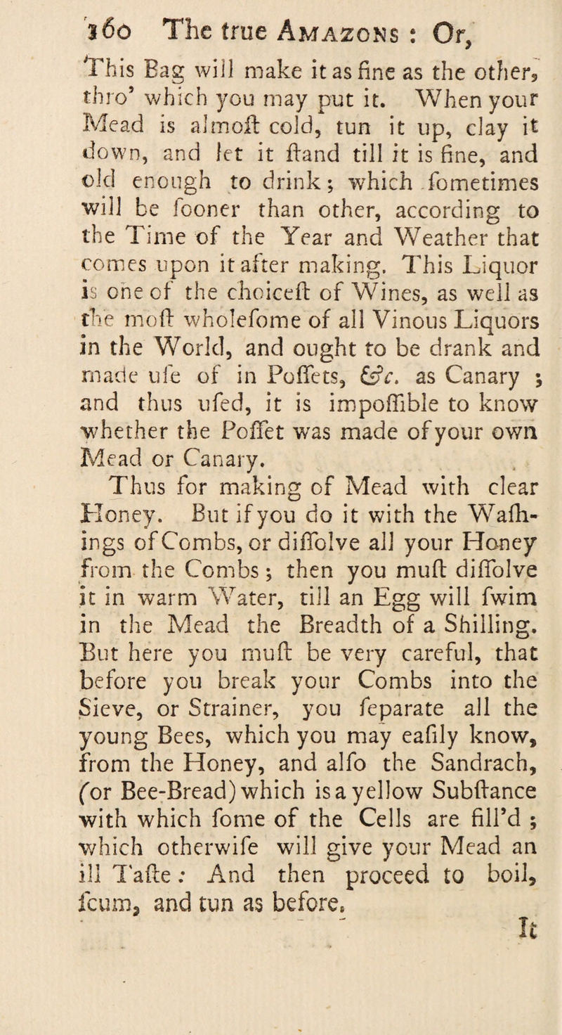 This Bag will make it as fine as the other, thro’ which you may put it. When your Mead is almoft cold, tun it up, clay it down, and let it hand till it is fine, and old enough to drink; which fometimes will be fooner than other, according to the Time of the Year and Weather that comes upon it alter making. This Liquor is one of the choiceft of Wines, as well as the moft wholefome of all Vinous Liquors in the World, and ought to be drank and made ufe of in PofTets, £sfc. as Canary ; and thus ufed, it is impoffible to know whether the Poffet was made of your own Mead or Canary. Thus for making of Mead with clear Honey. But if you do it with the Wafh- ings of Combs, or diffolve all your Honey from the Combs; then you muft diffolve it in warm Water, till an Egg will fwim in the Mead the Breadth of a Shilling. But here you muft be very careful, that before you break your Combs into the Sieve, or Strainer, you feparate all the young Bees, which you may eafily know, from the Honey, and alfo the Sandrach, (or Bee-Bread) which is a yellow Subftance with which fome of the Cells are fill’d ; which otherwife will give your Mead an ill Tafte: And then proceed to boil, fcum, and tun as before*