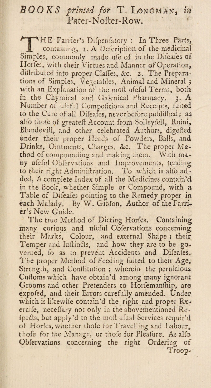 BOOKS printed for T, Longman, m Pater-Nofter-Row. THE Farrier’s Difpenfatory : In Three Parts, containing, i. A Defcription of the medicinal Simples, commonly made ufe of in the Difeafes of Horfes, with their Virtues and Manner of Operation, didributed into proper Clafles, &c. 2. The Prepara¬ tions of Simples, Vegetables, Animal and Mineral ; with an Explanation of the mod; ufeful Terms, both in the Chymical and Gaknical Pharmacy. 3. A Number of ufeful Compolitions and Receipts, fuited to the Cure of all Difeafes, never before publifhed; as alfo thofe of greated Account from Soileyfell, Ruini, Blundevill, and other celebrated Authors, digeded under their proper Heads of Powders, Balls, and Drinks, Ointments, Charges, Sec. The proper Me¬ thod of compounding and making them. With ma¬ ny ufeful Obfervations and improvements, tending to their right Adminidration, To which is alfo ad¬ ded, A complete Index of all the Medicines contain’d in the Book, whether Simple or Compound, with a Table of Difeafes pointing to the Remedy proper in each Malady. By W. Gibfon, Author of the Farri¬ er’s New Guide. The true Method of Dieting Horfes. Containing many curious and ufeful Obfervations concerning, their Marks, Colour, and external Shape ; their Temper and Indin&s, and how they are to be go¬ verned, fo as to prevent Accidents and Difeafes. The proper Method of Feeding fuited to their Age, Strength, and Conditution ; wherein the pernicious Cudoms which have obtain’d among many ignorant Grooms and other Pretenders to Horfemanfhip, are expofed, and their Errors carefully amended. Under which is likewife contain’d the right and proper Ex« ercife, neceffary not only in the abovementioned Re- fpe&s, but apply’d to the mod ufual Services requir’d of Horfes, whether thofe for Travelling and Labour, thofe for the Manage, or thofe for Pleafure. As alfo Obfervations concerning the right Ordering of Troop-