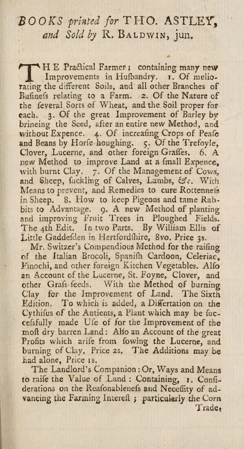 BOOKS printed for THO. ASTLEY, and Sold by R. Baldwin, jun. H E Practical Farmer ; containing many new Improvements in Hufbandry. i. Of melio¬ rating the different Soils, and all other Branches of Bufmefs relating to a Farm. 2. Of the Nature of the feveral Sorts of Wheat, and the Soil proper for each. 3. Of the great Improvement of Barley by brineing the Seed, after an entire new Method, and without Expence. 4. Of increafing Crops of Peafe and Beans by Horfe houghing. 5. Of the Trefoyle, Clover, Lucerne, and other foreign Grafies. 6. A new Method to improve Land at a fmall Expence, with burnt Clay. 7. Of the Management of Cows, and Sheep, fuckling of Calves, Lambs, &c. With Means to prevent, and Remedies to cure Rottennefs in Sheep. 8. How to keep Pigeons and tame Rab¬ bits to Advantage. 9, A new Method of planting and improving Fruit Trees in Ploughed Fields. The 4th Edit. In two Parts. By William Ellis of Little Gaddefden in Hertfordshire, 8vo. Price 3s. Mr. Switzer’s Compendious Method for the railing of the Italian Brocoli, Spanifli Cardoon, Celeriac, Finochi, and other foreign Kitchen Vegetables. Alfo an Account of the Lucerne, St. Foyne, Clover, and other Grafs feeds. With the Method of burning Clay for the Improvement of Land. The Sixth Edition. To which is added, a Differtation on the Cythifus of the Antients, a Plant which may be fuc- cefsfully made Ufe of for the Improvement of the moft dry barren Land: Alio an Account of the great Profits which arife from fowing the Lucerne, and burning of Clay, Price 2s. The Additions may be had alone, Price is. The Landlord’s Companion: Or, Ways and Means to raife the Value of Land : Containing, 1. Confi- derations on the Reafonablenefs and Neceffity of ad¬ vancing the Fanning Interell particularly the Corn Trade?