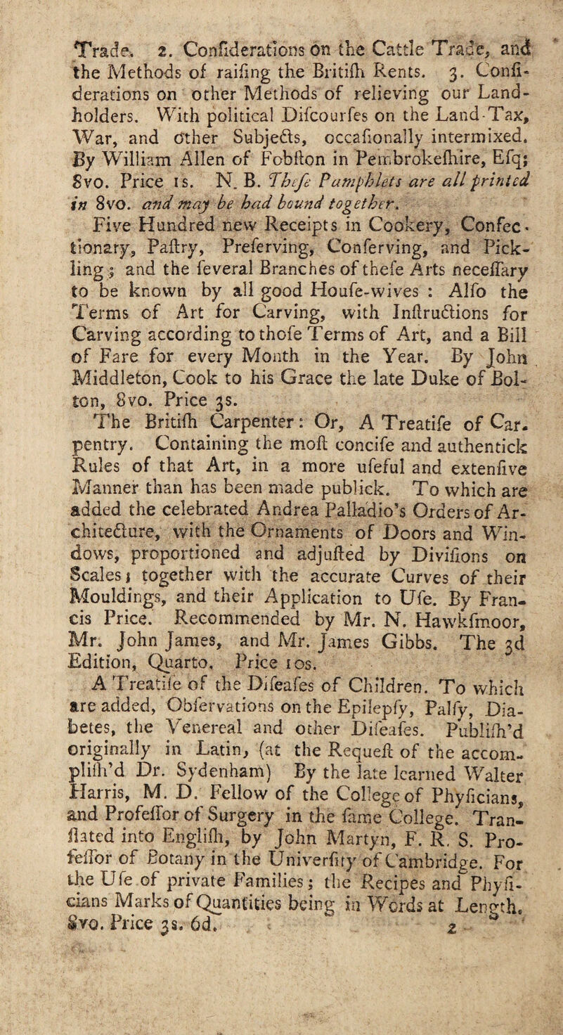 Trade. 2. Confederations on the Cattle Trace, and the Methods of raifing the Britifh Rents. 3. Confi- derations on other Methods of relieving our Land¬ holders. With political Difcourfes on the Land-Tax, War, and o'ther Subje&s, occafionally intermixed. By William Allen of Fobfton in Pembrokefhire, Efq; Svo. Price is. N. B. Theft Pamphlets are all printed in 8vo. and may be had bound together. Five Hundred new Receipts in Cookery, Confec¬ tionary, Pailry, Preferving, Conferving, and Pick¬ ling; and the feveral Branches of thefe Arts necefTary to be known by all good Houfe-wives : Alfo the Terms of Art for Carving, with Inflrudtions for Carving according tothofe Terms of Art, and a Bill of Fare for every Month in the Year. By John Middleton, Cook to his Grace the late Duke of Bol¬ ton, Svo. Price 3s. The Britifh Carpenter: Or, A Treatife of Car. pentry. Containing the mofl concife and authentick Rules of that Art, in a more ufeful and extenfive Manner than has been made publick. To which are added the celebrated Andrea Palladio’s Orders of Ar¬ chitecture, with the Ornaments of Doors and Win¬ dows, proportioned and adj ailed by Divifions on Scales t together with the accurate Cufves of their Mouldings, and their Application to Ufe. By Fran¬ cis Price. Recommended by Mr. N. Hawkfmoor, Mr. John James, and Mr. James Gibbs. The 3d Edition, Quarto. Price 10s. A Treatife of the Difeafes of Children. To which are added, Obfervations on the Epilepfy, Palfy, Dia¬ betes, the Venereal and other Difeafes. Publifh’d originally in Latin, (at the Requeft of the accom¬ pli fd Dr. Sydenham) By the late learned Walter Flarris, M. D. Fellow of the College of Phyficians, and Profefior of Surgery in the fame College. Tran¬ slated into Englifh, by John Martyn, F. R. S. Pro- feifor of Botany in the Univerfity of Cambridge. For the Ufe of private Families; the Recipes and Phyfi¬ cians Marks of Quantities being in Words at Length, &YQ. Price 3s. 6df  2