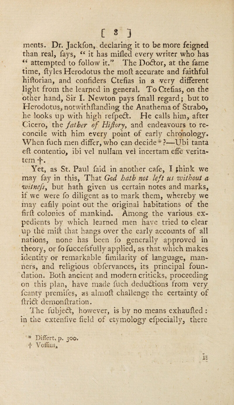 [ § 3 ments. Dr. Jackfon, deciaring it to be more feigned than real, fays, 66 it has milled every writer who has attempted to follow it.” The DoCtor, at the fame time, ftyles Herodotus the moll accurate and faithful hiftorian, and confiders Ctelias in a very different light from the learned in general. To Ctelias, on the other hand. Sir I. Newton pays fmall regard; but to Herodotus, notwithftanding the Anathema of Strabo, he looks up with high refpedt. He calls him, after Cicero, the father of Hiftory, and endeavours to re¬ concile with him every point of early chronology. When fuch men differ, who can decide * ?—XJbi tanta eft contentio, ibi vel nullam vel incertam elfe verita- tem f*. Yet, as St. Paul faid in another cafe, I jhink we may fay in this, That God hath not left us without a witnefs, but hath given us certain notes and marks, if we were fo diligent as to mark them, whereby we may eafily point out the original habitations of the firft colonies of mankind. Among the various ex¬ pedients by which learned men have tried to clear up the mift that hangs over the early accounts of all nations, none has been fo generally approved in theory, or fo fuccefsfully applied, as that which makes identity or remarkable limilarity of language, man¬ ners, and religious obfervances, its principal foun¬ dation. Both ancient and modern criticks, proceeding on this plan, have made fuch deductions from very fcanty premiles, as almoft challenge the certainty of ftridt demonftration. The fubjedt, however, is by no means exhaufted : in the extenftve field of etymology efpeciaily, there * DifTert, p. joo. f Voffius* IS