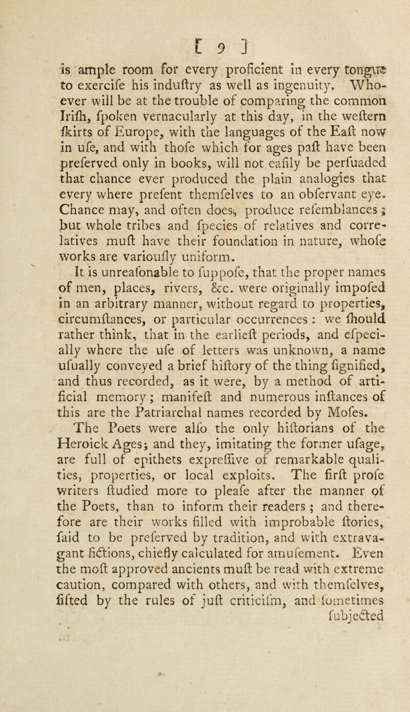 Is ample room for every proficient in every toffgvr© to exercife his induftry as well as ingenuity. Who¬ ever will be at the trouble of comparing the common Irifh, fpoken vernacularly at this day, in the weftern fkirts of Europe, with the languages of the Eaft now in ufe, and with thofe which for ages paft have been preferved only in books, will not eafily be perfuaded that chance ever produced the plain analogies that every where prefent themfelves to an obfervant eye. Chance may, and often does, produce refemblances ; but whole tribes and fpecies of relatives and corre¬ latives muft have their foundation in nature, whole works are varioufly uniform. It is unreafonable to fuppofe, that the proper names of men, places, rivers, &c. were originally impofed in an arbitrary manner, without regard to properties, circumftances, or particular occurrences: we fhould rather think, that in the earlieft periods, and efpeci- ally where the ufe of letters was unknown, a name ufually conveyed a brief hiftory of the thing fignified, and thus recorded, as it were, by a method of arti¬ ficial memory; manifeft and numerous inftances of this are the Patriarchal names recorded by Mofes. The Poets were aifo the only hiilorians of the * Heroick Ages; and they, imitating the former ufage, are full of epithets expreflive of remarkable quali¬ ties, properties, or local exploits. The fir ft profe writers ftudied more to pleafe after the manner pf the Poets, than to inform their readers ; and there¬ fore are their works filled with improbable ftories, faid to be preferved by tradition, and with extrava¬ gant fictions, chiefly calculated for amufement. Even the moft approved ancients muft be read with extreme caution, compared with others, and with themfelves, lifted by the rules of juft criticiftn, and fometimes fubjedted