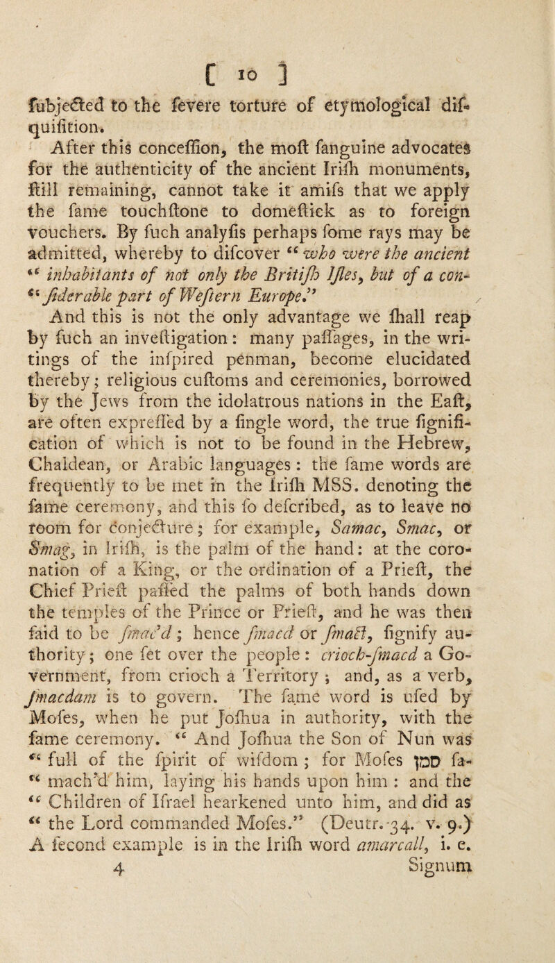 fubjedfced to the fevere torture of etymological dif* quifition. Alter this conceflion, the mod fanguine advocates for the authenticity of the ancient Iriih monuments, ftill remaining, cannot take it amifs that we apply the fame touchdone to domellick as to foreign vouchers. By fuch analylis perhaps fome rays may be admitted, whereby to difcover u who were the ancient inhabitants of not only the Britifh JJles> bat of a con~ fid enable part ofWeftern Europe• ’ And this is not the only advantage we fhall reap by fuch an invedigation : many pail ages, in the wri¬ tings of the infpired penman, become elucidated thereby; religious cudoms and ceremonies, borrowed by the Jews from the idolatrous nations in the Eaft, are often expreffed by a lingle word, the true fignifi- cation of which is not to be found in the Hebrew, Chaldean, or Arabic languages: the fame words are frequently to be met in the iriih MSS. denoting the fame ceremony, -and this fo defcribed, as to leave no room for conjedure; for example, Samac, Smac^ or Smags in Iriih, is the palm of the hand: at the coro¬ nation of a King, or the ordination of a Pried, the Chief Pried paffcd the palms of both hands down the temples of the Prince or Pried, and he was then faid to be fmacd • hence fmacd or fmaff, dgnify au¬ thority ; one fet over the people : criochfmacd a Go¬ vernment, from crioch a Territory ; and, as a verb, fmacdam is to govern. The fame word is ufed by Mofes, when he put Jodiua in authority, with the fame ceremony. <£ And Jodiua the Son of Nun was *x full of the fpirit of wifdom ; for Mofes pD fa- tx maclTd him, laying his hands upon him : and the “ Children of Ifrael hearkened unto him, and did as u the Lord commanded Mofes.,s (Deutr. 34. v. 9.) A fecond example is in the Iriih word amarcall, i. e. 4 Sign uni