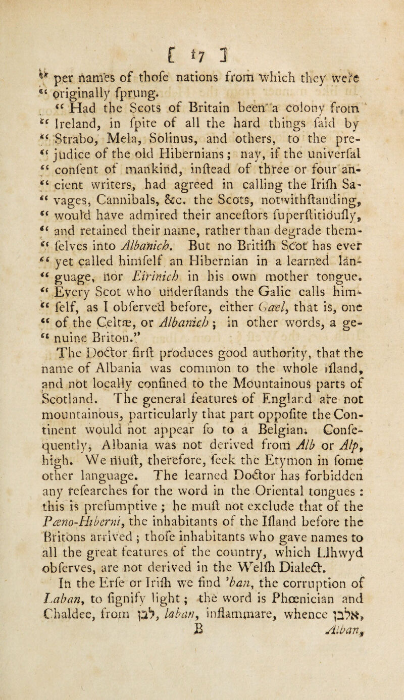 ** per names of thofe nations from which they wefe 6C originally fprung. (C Had the Scots of Britain been a colony from sc Ireland, in fpite of all the hard things faid by *c Strabo, Mela, Solinus, and others, to the pre- €( judice of the old Hibernians; nay, if the univerfal 66 content of mankind, indead of three or four an- *6 cient writers, had agreed in calling the Irifh Sa- wages, Cannibals, &c. the Scots, noDvi'thftaivding, would have admired their anceftors fuperftitidufly, i( and retained their name, rather than degrade them- S( felves into Albanich. But no Britifh Scot has ever 66 yet called hinifelf an Hibernian in a learned lan~ “ guage, Uor Eirinich in his own mother tongue* <( Every Scot who uhderdands the Galic calls him- fc felf, as I obferved before, either Gael, that is, one <c of the Celtre, or Albanich ; in other words, a ge- nuine Briton.” The Dodor fir ft produces good authority, that the name of Albania was common to the whole illand, and not locally confined to the Mountainous parts of Scotland. The general features of England ate not mountainous, particularly that part oppofite the Con¬ tinent would not appear fo to a Belgian; Confe- quently; Albania was not derived from Alb or Alpt high. We riiuft, therefore, feek the Etymon in fome other language. The learned Dodor has forbidden any fefearches for the word in the Oriental tongues : this is prefumptive ; he mud not exclude that of the Pceno-Hibcrni, the inhabitants of the Ifland before the Britons arrived ; thofe inhabitants who gave names to all the great features of the country, which Llhwyd obferves, are not derived in the Welfh Dialed:. In the Erfe or Irifh we find 9ban, the corruption of Laban, to fignify light; the word is Phoenician and Chaldee, from p1?, lab an, inflamjnare, whence B Alban,f