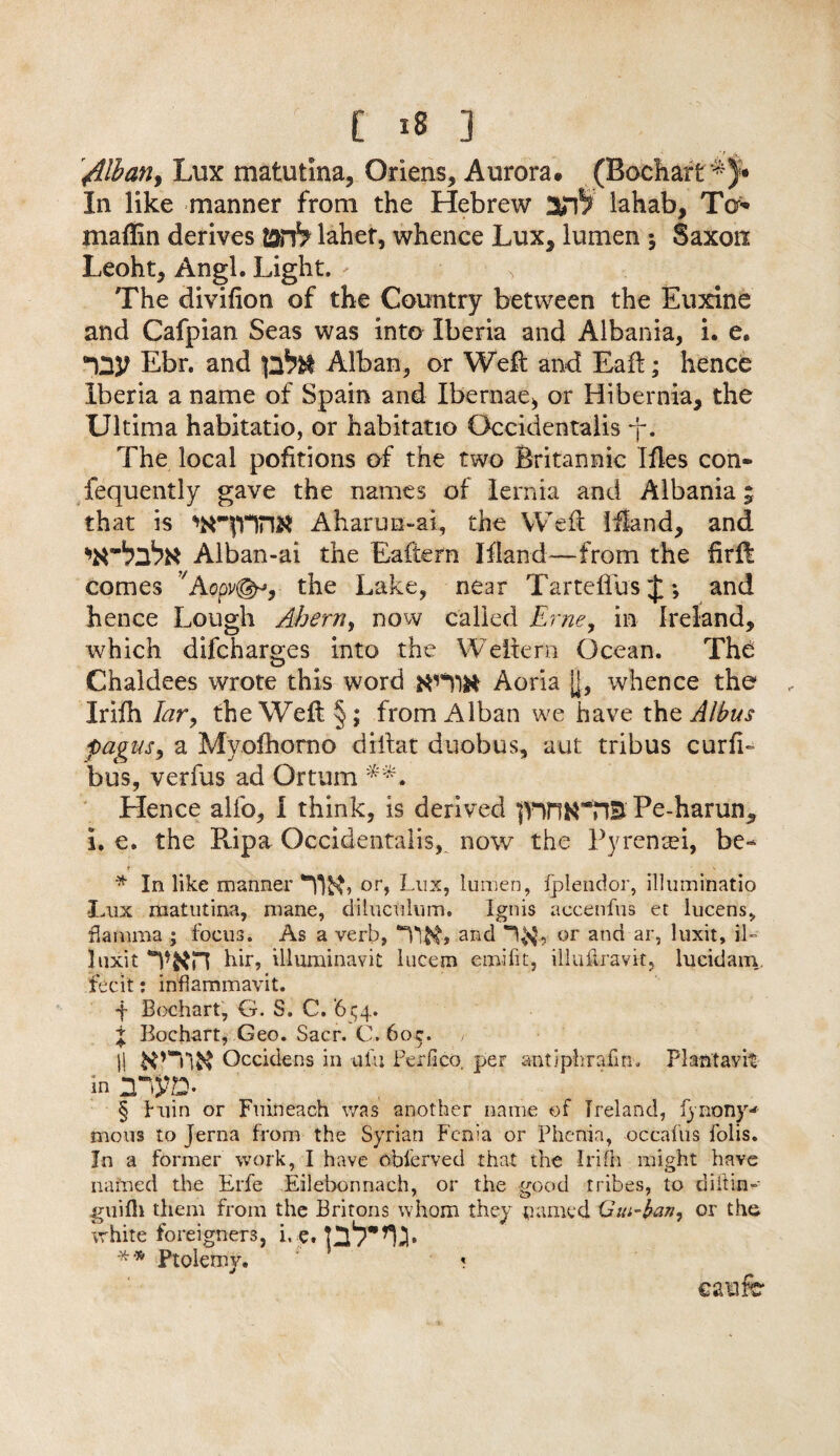 /Ilian, Lux matutina, Oriens, Aurora. (Bochart *)• In like manner from the Hebrew lahab, To* maflin derives lahet, whence Lux* lumen ; Saxon Leoht, Angl. Light. The divifion of the Country between the Euxine and Cafpian Seas was into Iberia and Albania, i. e, Ebr. and Alban, or Weft and Eaft; hence Iberia a name of Spain and Ibernae, or Hibernia, the Ultima habitatio, or habitatio Occidentalis j. The local pofitions of the two Britannic Iftes con* fequently gave the names of lernia and Albania; that is Aharun~ai, the Weft ifland, and Alban-ai the Eaftern Iftand—from the firlt comes the Lake, near TarteflusJ; and hence Lough Ahern, now called Erne, in Ireland, which difcharges into the Weftern Ocean. The Chaldees wrote this word tfnw Aoria jj, whence the , Irifh Iar, the Weft §; from Alban we have thq Alius pagus, a Mvofhorno diftat duobus, aut tribus curfi- bus, verfus ad Ortum Hence alfo, I think, is derived p’TtN’TD Pe-harun, i. e. the Ripa Occidentalis, now the Pyrentei, be- S' > * In like manner m or, Lux, lumen, fplendor, illuminatio -Lux matutina, mane, dihiculum. Ignis aecenfus et iucens, flamma • focus. As a verb, “UN, arid , or and ar, luxit, il~ liixit y#r\ hir, illuminavit lucem emifit, illuilravit, lncidam fecit: inflammavit. f Bochart, G. S. C. ‘654. j Bochart, Geo. Sacr. C. 60c. |l K’TlK Occidens in ufu Perfico per antiphrafin. PI ant av it in nnyo. § fiiin or Fuineach was another name of Ireland, lynony** mous to jerna from the Syrian Fcnia or Phcnia, occafus folis. In a former work, I have obferved that the Irifh might have named the Erfe Eilebonnach, or the good tribes, to diftin- guifli them from the Britons whom they named Gm-fan, or the white foreigners, i, e. ** Ptolemy. ‘ « caufe