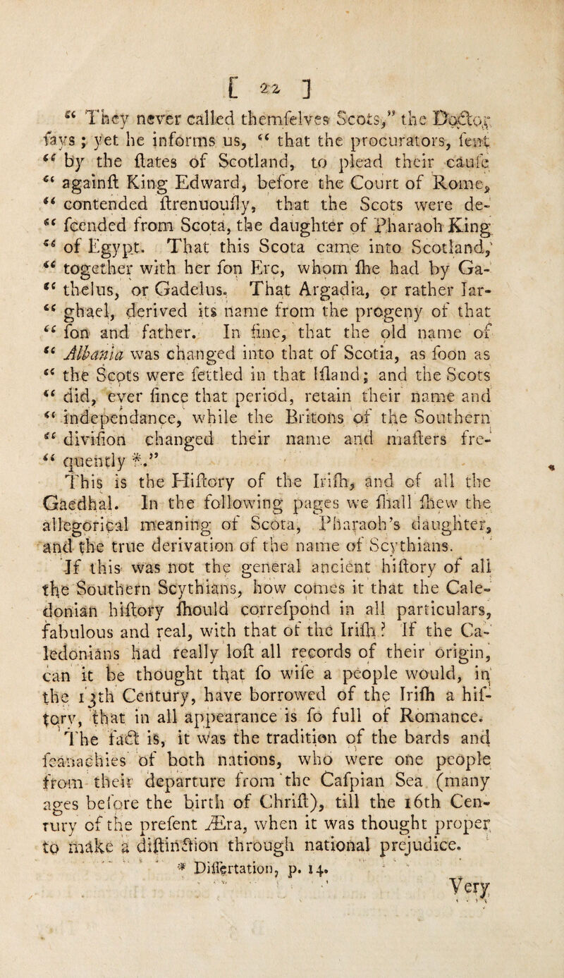 Si They never called themfelves Scots*,” the Dodtpy lavs; yet he informs us, 44 that the procurators, lent  by the dates of Scotland, to plead their cauie againil King Edward, before the Court of Rome, 44 contended ilrenuouily, that the Scots were de~ 44 fcended from Scota, the daughter of pharaoh King 44 of Egypt, That this Scota came into Scotland, 44 together with her fon Ere, whom fhe had by Ga- 44 the!us, or Gadelus. That Argadia, or rather Jar- 44 ghael, derived its name from the progeny of that 44 fon and father. In tine, that the old name of 4C Albania was changed into that of Scotia, as foon as 44 the Scots were fettled in that Ifland; and the Scots 44 did, ever iince that period, retain their name and 44 independence, while the Britons of the Southern 44 divihon changed their name and mailers fre- 44 cjuentiy fj* This is the Hiilory of the Irifh, and of all the Gaedhal. In the following pages we fliall drew the allegorical meaninp- of Scota, Pharaoh’s daughter, and the true derivation of the name of Scythians. If this was not the general ancient hiilory of all the Southern Scythians, how comes it that the Cale¬ donian hiilory Ihould correfpond in all particulars, fabulous and real, with that of the Irifli ? If the Ca- ledonians had really loil all records of their origin, can it be thought that fo wife a people would, in the 13th Century, have borrowed of the Irifh a hif- torv, that in all appearance is fo full of Romance. The fadt is, it was the tradition of the bards and ieanachies of both nations, who were one people from their departure from the Cafpian Sea (many ages before the birth of Chriil), till the 16th Cen- rury of the prefent PEra, when it was thought proper to make a diftiiidlion through national prejudice. * Differtation, p. 14. Very < ■ . »