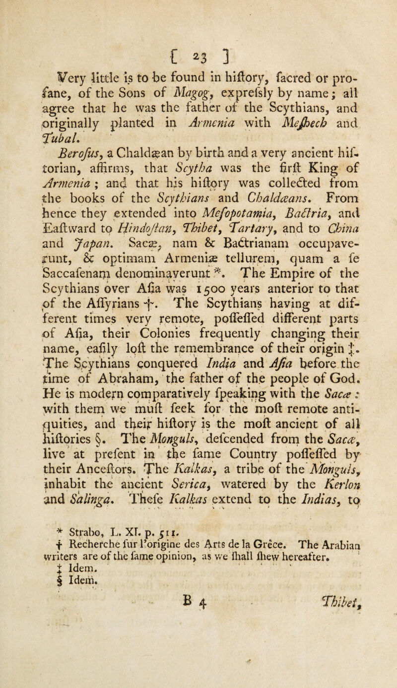 Very little is to be found in hiftory, facred or pro¬ fane, of the Sons of Magog, exprefsly by name; all agree that he was the father of the Scythians, and originally planted in Armenia with Mejhecb and TubaL Berofus, a Chaldean by birth and a very ancient hif- torian, affirms, that Scytha was the firft King of Armenia ; and that his hi dory was collected from the books of the Scythians and Chaldeeans. From hence they extended into Mefopotamia, Badria, and Eaftward to Hindojian, Thibet, Tartary, and to China and Japan. Sacte, nam & Badtrianam occupave- grunt, & optimam Armenia tellurem, quam a fe Saccafenam denominaverunt *. The Empire of the Scythians over Afia was 1500 years anterior to that of the Affyrians 'f, The Scythians having at dif¬ ferent times very remote, poffeffed different parts of Afta, their Colonies frequently changing their name, eafily loft the remembrance of their origin The Spythians conquered India and Afia before the time of Abraham, the father of the people of God. He is modern comparatively fpeaking with the Saca : with them we mud feek for the mod remote anti- quities, and their hiftory is the mod ancient of all hiftories §. The Monguls, delcended from the Sac#, live at prefent in the fame Country pofleffed by their Anceftors. The Kalkas, a tribe of the Afonguls, inhabit the ancient Serica, watered by the Kerlon and Salinga. Thefe Kalkas extend to the Indias, to * Strabo, L. XT. p. 511, + Recherche fur l’origioe des Arts de la Grece. The Arabian writers are of the fame opinion, as we Ihall iliew hereafter® X Idem. § Idem. B 4 - Thibet,