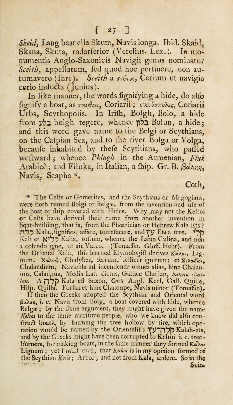 [ *7 ] Skeid, Lang baat ella Skuta, Navis longa. Ibid. Skald* Skana, Skuta, rodarferior (Verelius. Lex.). In mo- numentis Anglo-Saxonicis Navigii genus nominatur Sceithy appellatum, fed quod hoc pertinere, non au- tumavero (Ihre). Sceith a <txu'to?, Corium ut navigia ccrio indudta (Junius), In like manner, the words fignifying a hide, do alfo fignify a boat, as o-xvdou, Coriarii; <rKv9o7rcAi£, Coriarii Urbs, Scythopolis. In Irifh, Bolgh, Bolo, a hide from bolgh tegere, whence ])h2 Bolun, a hide; and this word gave name to the Belgi or Scythians, on the Cafpian Sea, and to the river Bolga or Volga, becaufe inhabited by thele Scythians, who palled wellward; whence Phlugh in the Armenian, Flak Arabice; and Filuka, in Italian, a Ihip. Gr. B. (3mAkt}3 Navis, Scapha f • ’ ' Coth, * The Celts or Gomerites, and the Scythians or Magogians, were both named Bolgi or Belgae, from the invention and ufe of the boat or fnip covered with Hides. Why may not the Keltoi ©r Celts have derived their name from another invention in boat-building, that is, from the Phoenician or Hebrew Kala Ets r H/p Kala..lignifies, aiTare, torrefacere, and*(y Ets a tree. Kali et N Kalia, tolium, whence the Latin Culina, and non a colerido igne, ut ait Varro. (TomaiTin. Gloif. Hebr). From the Oriental Kala, this learned Etymologift derives K«Aov, Lig¬ num. XaAtAp, Chalybes, ferrum, icilicet ignitnm; et Xikatiiov* Chalandium, Navicula ad incendenda omnes alias, hinc Chalan- nus, Calarvms, Media Lat. dittos, Gallice Challan, bateau cbaU lan. A nPp Kala eft Saxon, Cade Angl. Keel, Gall. Quille, Hifp. Quilla. Forfanet hinc Chaloupe, Navis minor (TomaiTin),. If then the Greeks adopted the Scythian and Oriental word i. e. Navis from Bolg, a boat covered with hide, whence Belgae; by the fame argument, they might have given the name Keltoi to the fame maritime people, who we know did alfo con- ltru& boats, by burning the tree hollow by lire, Which ope- ration would be named by the Orientalills \‘rnpp Kalah-ets, and by the Greeks might have been corrupted to Keltoi i. e. tree- burners, for making boats, in the fame manner they formed KatXov Lignum ; yet I mull own, that Kalon is in my opinion formed of the Scythian Kcilt; Arbor; and not from Kala, ardere. So in the ‘ Suio*