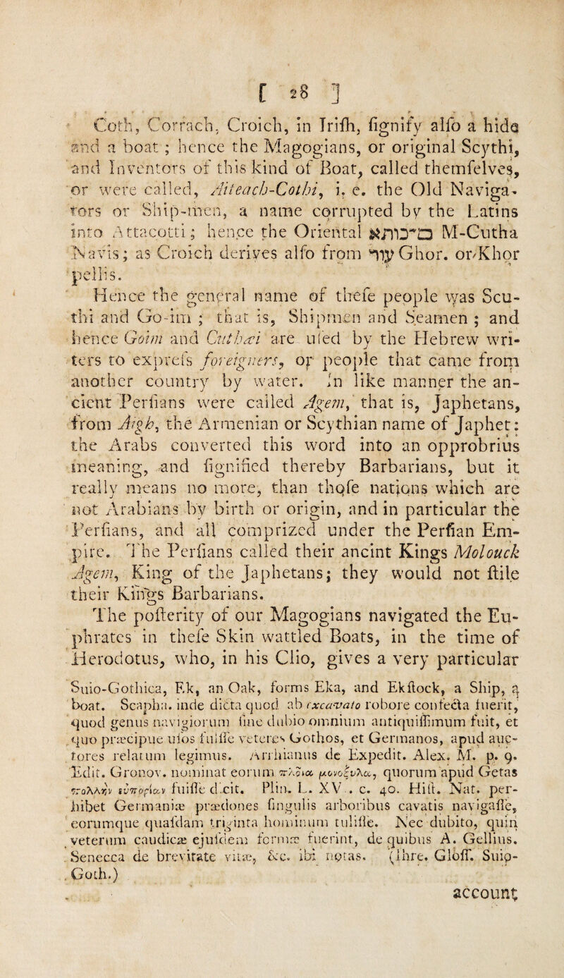 doth, Gorracb, Croich, in Trifh, fignify alfo a hide and a boat ; hence the Magogians, or original Scythi, and Inventors of this kind of Boat, called themfelves, or were called, Aiteach-Cothi, i? e. the Old Naviga¬ tors or Ship-men, a name corrupted bv the Latins into Attacotti; hence the Oriental KLHDQ M-Cutha Navis; as Croich derives alfo from *)#Ghor. ouKhor pellis. Hence the general name of thefe people eyas Scu- thi and Go dm ; that is, Shipmen and Seamen ; and hence Groin i and Cut ha i are- uied by the Hebrew wri¬ ters to exprefs foreigners, op people that came from another country by water, in like manner the an¬ cient Per fans were called Agem, that is, Japhetans, from Aigh, the Armenian or Scythian name of Japhet: the Arabs converted this word into an opprobrius meaning, and dignified thereby Barbarians, but it really means no more, than thofe nations which are not Arabians by birth or origin, and in particular the Periians, and all comprized under the Perfian Em¬ pire* The Periians called their ancint Kings Mol ouch A gem. King of the japhetans; they would not ftile their Kings Barbarians. The poflerity of our Magogians navigated the Eu¬ phrates in thefe Skin wattled Boats, in the time of Herodotus, who, in his Clio, gives a very particular Suio-Gothica, F.k, an Oak, forms Eka, and Ekflock, a Ship, q boat. Scanha. inde dicta quod ab rxcavato robore con tecta hierit, -quod genus navigiorum fine dubio omnium antiquiilimum fuit, et quo praecipue ui'os fill fie ve teres Gothos, et Germanos, apud auc- tores relatum legimus, Arrhianus de Expedit. Alex. M. p, 9. Edit. Gronov. nominat eomm t'aqkx, povoAhu, quorum apud Getas ^raAArb svnofia-v fuifie dxit. Piiu, L. XV . c. 40. Hilt. Nat. per- hibet Germania; praedones fingulis arboribus cavatis navigaffe, eorumque quafdam tri^inta hominum tulifie. Nec dubito, quin veterum caudicae ejufdem fernur fuerint, de quibus A. Gellius. . Senecea d.e brevifate vitae, &c. ibi nptas. 'pare. Gloff. Snip- Goth.) account