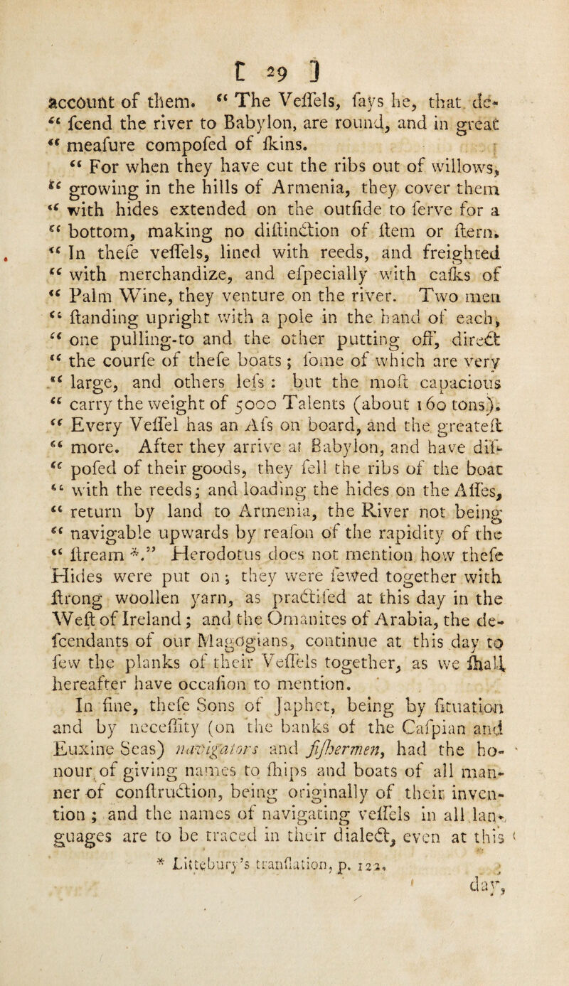 account of them. “ The Veffels, fays he, that dc- 44 fcend the river to Babylon, are round, and in great 44 meafure compofed of ikins. 44 For when they have cut the ribs out of willows, £c growing in the hills of Armenia, they cover them 44 with hides extended on the outfide to ferve for a cc bottom, making no diftindtion of Hem or Hern. 44 In thefe velfels, lined with reeds, and freighted 44 with merchandize, and efpecially with cafes of 44 Palm Wine, they venture on the river. Two men 44 Handing upright with a pole in the hand of each, 44 one pulling-to and the other putting off'. Hired: 44 the courfe of thefe boats; fome of which are very s4 large, and others lefs : but the moft capacious 44 carry the weight of 5000 Talents (about 160 tons). 44 Every VeffTel has an Afs on board, and the greateH 44 more. After they arrive a? Babylon, and have difi- 44 pofed of their goods, they fell the ribs of the boat 4‘ with the reeds; and loading the hides on the A lies, 44 return by land to Armenia, the River not being 44 navigable upwards by reafon of the rapidity of the 44 ffream V’ Herodotus does not mention how thefe Hides were put on *, they were fewed together with ffrong woollen yarn, as pradtifed at this day in the Weft of Ireland ; and the Omanites of Arabia, the cie- fcendants of our Magogians, continue at this day to few the planks of their Veffels together, as we ihalf hereafter have occalion to mention. In fine, thefe Sons of Japhct, being by filiation and by ncceffity (on the banks of the Cafpian and Euxine Seas) navigators and fifhermen, had the ho¬ nour, of giving names to flfips and boats of all man¬ ner of conffrudfion, being originally of their inven¬ tion ; and the names of navigating velfels in all lan*, guages are to be traced in their dialed!, even at this * Littebury’s tranfiation, p. 123. * da