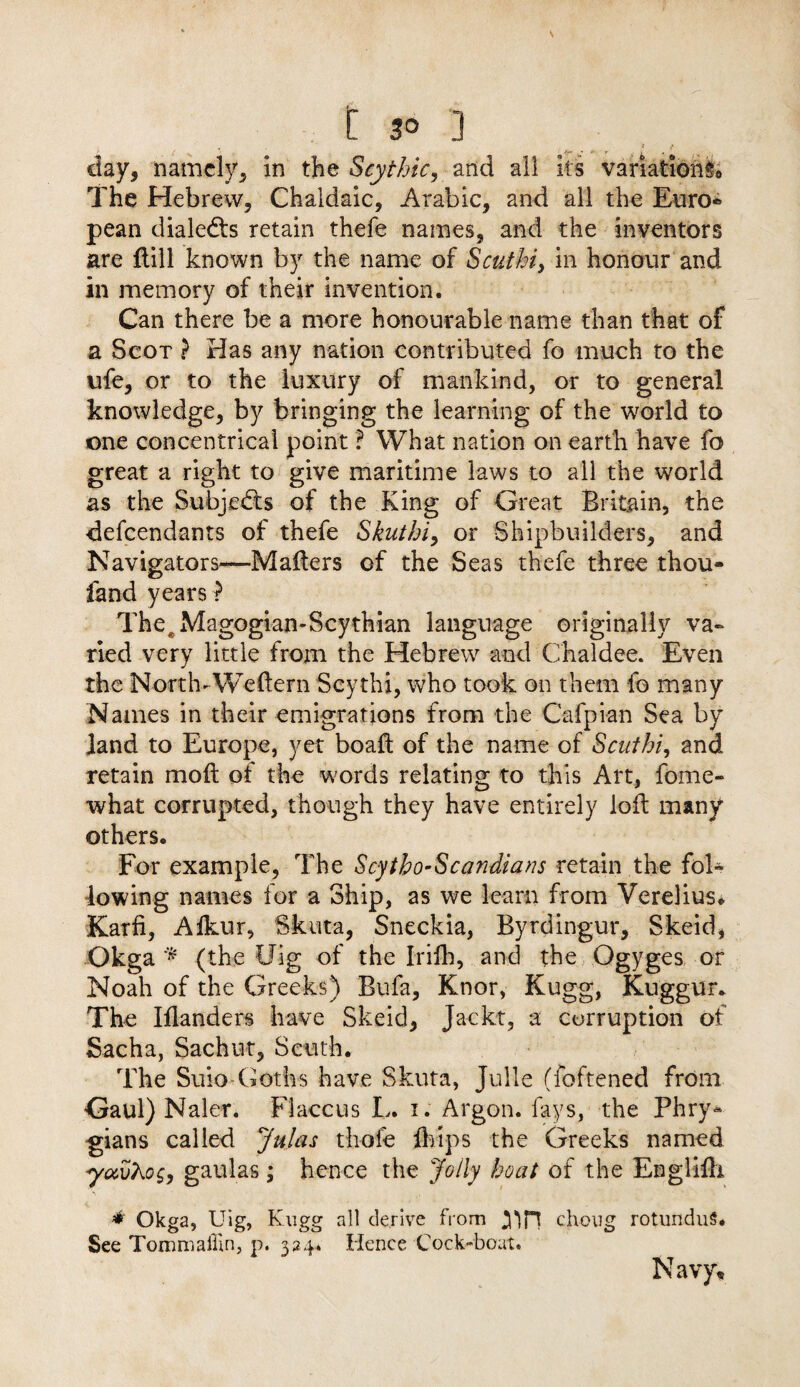 • ' . 3 ? clay, namely, in the Scythic, and all its variations The Hebrew, Chaldaic, Arabic, and all the Euro* pean dialedls retain thefe names, and the inventors are dill known by the name of Scuthi, in honour and in memory of their invention. Can there be a more honourable name than that of a Scot ? Has any nation contributed fo much to the ufe, or to the luxury of mankind, or to general knowledge, by bringing the learning of the world to one concentrical point ? What nation on earth have fo great a right to give maritime laws to all the world as the Subjects of the King of Great Britain, the defendants of thefe Skuihi, or Shipbuilders, and Navigators—Mailers of the Seas thefe three thou- land years^ TheeMagogian-Scythian language originally va¬ ried very little from the Hebrew and Chaldee. Even the North-Wedern Scythi, who took on them fo many Names in their emigrations from the Cafpian Sea by land to Europe, yet boaft of the name of Scuthi, and retain mod of the words relating to this Art, fome- what corrupted, though they have entirely lod many others. For example, The Scytho-Scandians retain the fol¬ lowing names for a Ship, as we learn from Verelius* Karfi, Afkur, Skuta, Sneckia, Byrdingur, Skeid, Okga * (the Uig of the Irilh, and the Ogyges or Noah of the Greeks) Bufa, Knor, Kugg, Kuggur* The Iflanders have Skeid, Jackt, a corruption of Sacha, Sachut, Scuth. The Suio-Goths have Skuta, Julie (foftened from Gaul) Naler. Flaccus L. i. Argon, fays, the Phry¬ gians called Julas thole drips the Greeks named yavKog, gaulas ; hence the Jolly boat of the Englidi * Okga, Uig, Kugg all derive from 31H choug rotunduS. See Tommallln, p. 324. Hence Cock-boat. Navy,