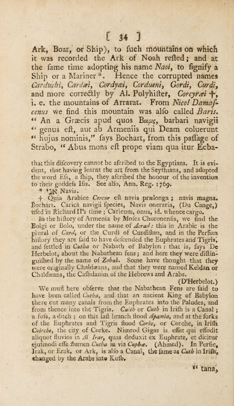 [ 34 1 Ark, Boat, or Ship), to fuch mountains on which it was recorded the Ark of Noah relied; and at the fame time adopting his name Naoi, to fignify a Ship or a Mariner *. Hence the corrupted names Car due hi, Card eel, Cordyeei, Cordueni, Gordi, Curdiy and more corretftly by Al. Polyhifter, Corcyrtei 'f, i. e. the mountains of Arrarat. From Nicol Damaf- cenus we find this mountain was alfo called Baris. “ An a Graecis apud quos Bwig, barbari navigii ‘‘ genus eft, aut ab Armeniis qui Deam coluerunt “ hujus nominis,” fays Bochart, from this paflage of Strabo, tc Abus mons eft prope viam qua itur Ecba- that this difeovery cannot be aferibed to the Egyptians. It is evi¬ dent, that having learnt the art from the Scythians, and adopted the word Efs, a fiiip, they aferibed the honour of the invention to their goddefs Ihs. See alfo, Ann, Reg. 1769. * Navis. f Quia Arabice Corcur eft navis praelonga ; navis magna. Bochart. Carica navigii fpecies, Navis oneraria, (Du Cange,) tried ill Richard IPs time ; Caricum, onus, id. whence cargo. I» the hiftory of Armenia by Mofes Choronenhs, we find the Bolgi or Bolo, under the name of Acrad: this in Arabic is the plural of Curd\ or the Curdi of Curdiftan, and in the Perfian hiftory they are faid to have defeended the Euphrates and Tigris, and fettled in Cutba or Nabath of Babylon : that is, fays De Herbelot, about the Nabathean fens; and here they were diftin- guiihed by the name of Zohak. Some have thought that they were originally Chaldacans, and that they were named Keldan or Chaldseans, the Cafhdanim of the Hebrews and Arabs. (D’Herbelot.) We mufl here obferve that the Nabathean Fens are faid to have been called Cutba, and that an ancient King of Babylon there cut many canals from the Euphrates into the Paludes, and from thence into the Tigris. Cultb or Cutb in Irifii is a Canal; a fofs, a ditch ; on this laft branch ftood Apamia, and at the forks of the Euphrates and Tigris ftood Corke, or Corche, in Irifii Cuircbe, the city of Corke. Nimrod Gigas is efiet qui effodit aliquot fluvios in Al Irac, quas deduxit ex Euphrate, et dicitur ejufmodi efte flumen Cutba in via Cupbce. (Ahmed). In Perfic, Irak, or Erak, or Ark, is alfo a Canal, the fame as Cutb in Irifii, changed by the Arabs int® Kufb. tana^