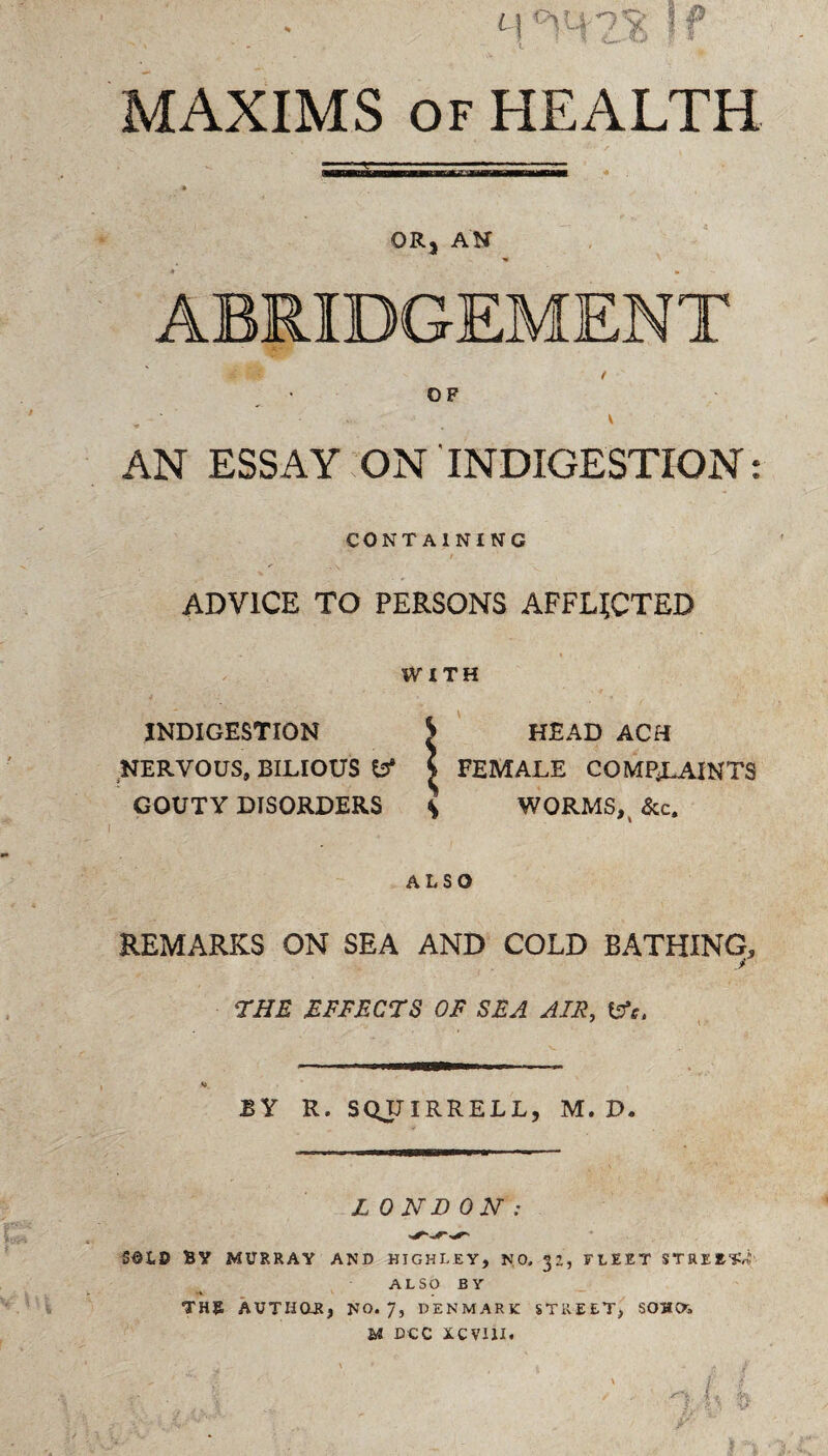 MAXIMS of HEALTH OR, AN OF . • • • . v AN ESSAY ON INDIGESTION: CONTAINING ADVICE TO PERSONS AFFLICTED WITH INDIGESTION ^ HEAD ACH NERVOUS, BILIOUS fcJ* \ FEMALE COMP^LAINTS GOUTY DISORDERS \ WORMS,( &c. ALSO REMARKS ON SEA AND COLD BATHING, J THE EFFECTS OF SEA AIR, &c. At. BY R. SQJJIRRELL, M. D. L ONI) ON : S©LD BY MURRAY AND HIGHLEY, NO. 32, FLEET STREET,! ALSO BY THE AUTHOR, NO. 7, DENMARK STREET, SOHOi U DCC iCVIlI.