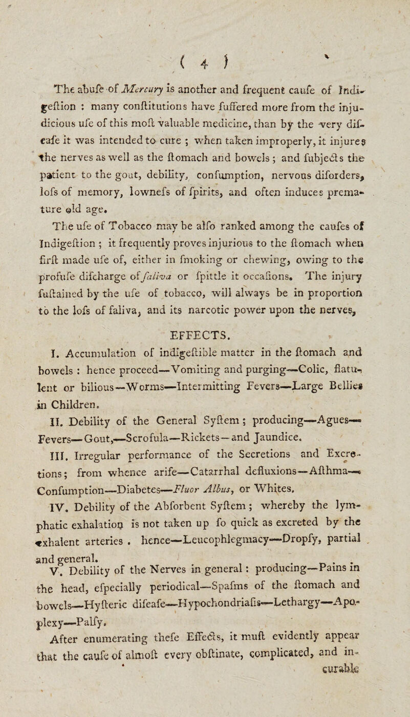 The ahufe of Mercury is another and frequent caufe of Indi* geftion : many conftitutions have buffered more from the inju¬ dicious ufe of this moil valuable medicine, chan by the -very dif- eafe it was intended to cure ; when taken improperly, it injures the nerves as well as the ftomach and bowels; and fubjedts the patient to the gout, debility, confumption, nervous diforders, lofs of memory, lownefs of fpirits, and often induces prema- ture ©Id age. The ufe of Tobacco may be alfo ranked among the caufes of Indigeilion ; it frequently proves injurious to the ilomach when firil made ufe of, either in fmoking or chewing, owing to the profufe difeharge offalwa or fpittle it occafions. The injury fuftained by the ufe of tobacco, will always be in proportion to the lofs of faliva, and its narcotic power upon the nerves, EFFECTS. I. Accumulation of indigeftible matter in the ftomach and bowels : hence proceed—Vomiting and purging—Colic, flatu¬ lent or bilious—Worms—Intermitting Fevers—Large Bellies in Children, II. Debility of the General Syftem; producing—Agues— Fevers—Gout,—Scrofula—Rickets—and Jaundice. III. Irregular performance of the Secretions and Excre¬ tions; from whence arife—Catarrhal defluxions—Afthma— Confumption—Diabetes—Fluor Alhus, or Whites, IV. Debility of the Abforbent Syftem ; whereby the lym¬ phatic exhalation is not taken up fo quick as excreted by the «xhalent arteries . hence—Leucophlegmacy—-Dropfy, partial and general. . V. Debility of the Nerves in general: producing—Pains in the head, efpecially periodical—Spafms of the ftomach and bowels—Hy ft eric difeafe—Hypochondriafis—Lethargy—Apo¬ plexy—Palfy. After enumerating thefe EffeCls, it muft evidently appear that the caufe of almoft every obftinate, complicated, anc^ in- ‘ curable