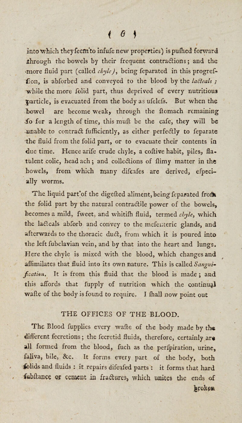 into which theyfeem’to infufe new properties) ispulhed forward ^through the bowTels by their frequent contractions; and the •more fluid part (called chyle), being feparated in this progref- iflon, is abforbed and conveyed to the blood by the lahleals ; while the more /olid part, thus deprived of every nutritious particle, is evacuated from the body as ufelefs. But when the bowel are become weak, through the ftomach remaining ;fo for a length of time, this muft be the cafe, they will be unable to contract fufficiently, as either perfectly to feparate the fluid from the folid part, or to evacuate their contents in due time. Hence arife crude chyle, a coflive habit, piles, fla¬ tulent colic, head ach; and collections of flimy matter in the bowels, from which many difeafes are derived, efpeci- sdly worms. The liquid part’of the digefted aliment, being feparated frofo the folid part by the natural contractile power of the bowels, becomes a mild, fweet, and whitifh fluid, termed chyle, which the lacteals abforb and convey to the mefenteric glands, and afterwards to the thoracic duct, from which it is poured into the left fubclavian vein, and by that into the heart and lungs. Here the chyle is mixed with the blood, which changes and aflimilates that fluid into its own nature. This is called Sangui- jicatien. It is from this fluid that the blood is made ; and this affords that fupply of nutrition which the continual waffe of the body is found to require. I fhall now point out THE OFFICES OF THE BLOOD. The Blood fupplies every wade of the body made by the different fecretions; the fecretid fluids, therefore, certainly are all formed from the blood, fuch as the perfpiration, urine, faliva, bile, &c. It forms every part of the body, both /olids and fluids : it repairs difeafed parts: it forms that hard * fubftance or cement in fractures, which unites the ends of jbrokpM